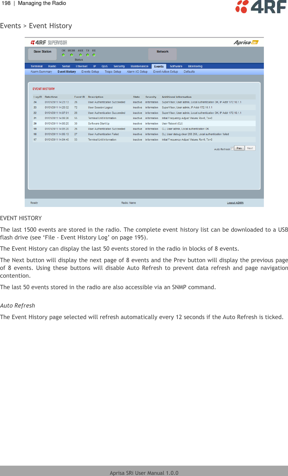 198  |  Managing the Radio   Aprisa SRi User Manual 1.0.0  Events &gt; Event History    EVENT HISTORY The last 1500 events are stored in the radio. The complete event history list can be downloaded to a USB flash drive (see ‘File - Event History Log’ on page 195). The Event History can display the last 50 events stored in the radio in blocks of 8 events. The Next button will display the next page of 8 events and the Prev button will display the previous page of  8  events.  Using  these  buttons  will  disable  Auto  Refresh  to  prevent  data  refresh  and  page  navigation contention. The last 50 events stored in the radio are also accessible via an SNMP command.  Auto Refresh The Event History page selected will refresh automatically every 12 seconds if the Auto Refresh is ticked.  