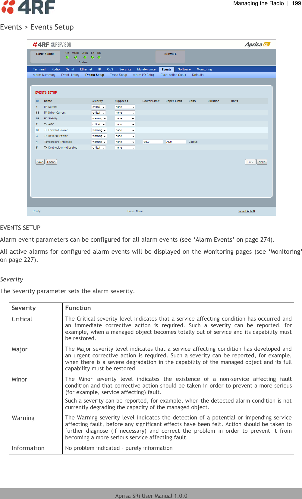  Managing the Radio  |  199  Aprisa SRi User Manual 1.0.0  Events &gt; Events Setup    EVENTS SETUP Alarm event parameters can be configured for all alarm events (see ‘Alarm Events’ on page 274). All active alarms for configured alarm events will be displayed on the  Monitoring pages (see ‘Monitoring’ on page 227).  Severity The Severity parameter sets the alarm severity.  Severity Function Critical The Critical severity level indicates that a service affecting condition has occurred and an  immediate  corrective  action  is  required.  Such  a  severity  can  be  reported,  for example, when a managed object becomes totally out of service and its capability must be restored. Major The Major severity level indicates that a service affecting condition has developed and an urgent corrective action is required. Such a severity can be reported, for example, when there is a severe degradation in the capability of the managed object and its full capability must be restored. Minor The  Minor  severity  level  indicates  the  existence  of  a  non-service  affecting  fault condition and that corrective action should be taken in order to prevent a more serious (for example, service affecting) fault. Such a severity can be reported, for example, when the detected alarm condition is not currently degrading the capacity of the managed object. Warning The Warning severity level indicates the detection  of  a potential or impending service affecting fault, before any significant effects have been felt. Action should be taken to further  diagnose  (if  necessary)  and  correct  the  problem  in  order  to  prevent  it  from becoming a more serious service affecting fault. Information No problem indicated – purely information  