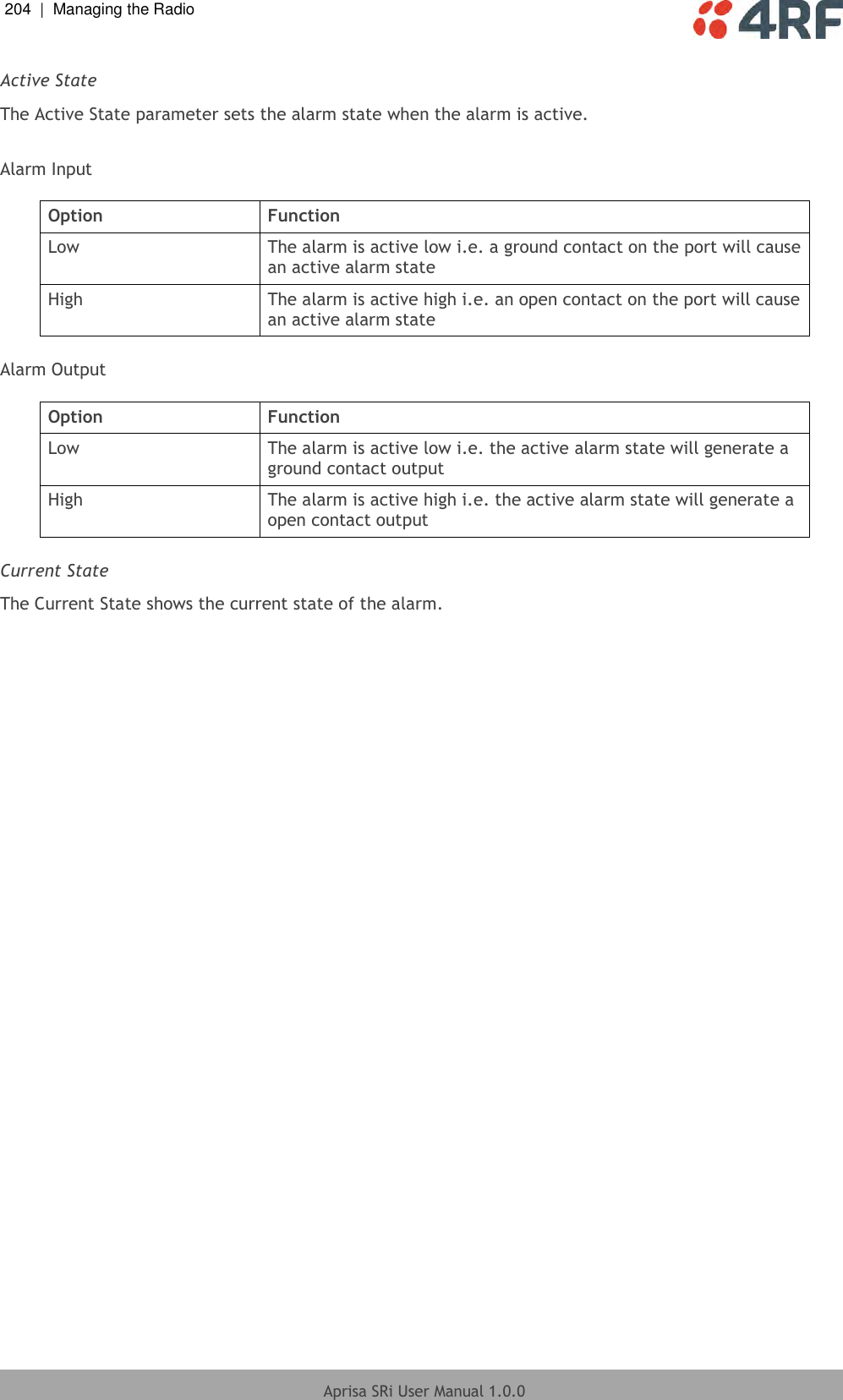 204  |  Managing the Radio   Aprisa SRi User Manual 1.0.0  Active State The Active State parameter sets the alarm state when the alarm is active.  Alarm Input  Option Function Low The alarm is active low i.e. a ground contact on the port will cause an active alarm state High The alarm is active high i.e. an open contact on the port will cause an active alarm state  Alarm Output  Option Function Low The alarm is active low i.e. the active alarm state will generate a ground contact output High The alarm is active high i.e. the active alarm state will generate a open contact output  Current State The Current State shows the current state of the alarm.  