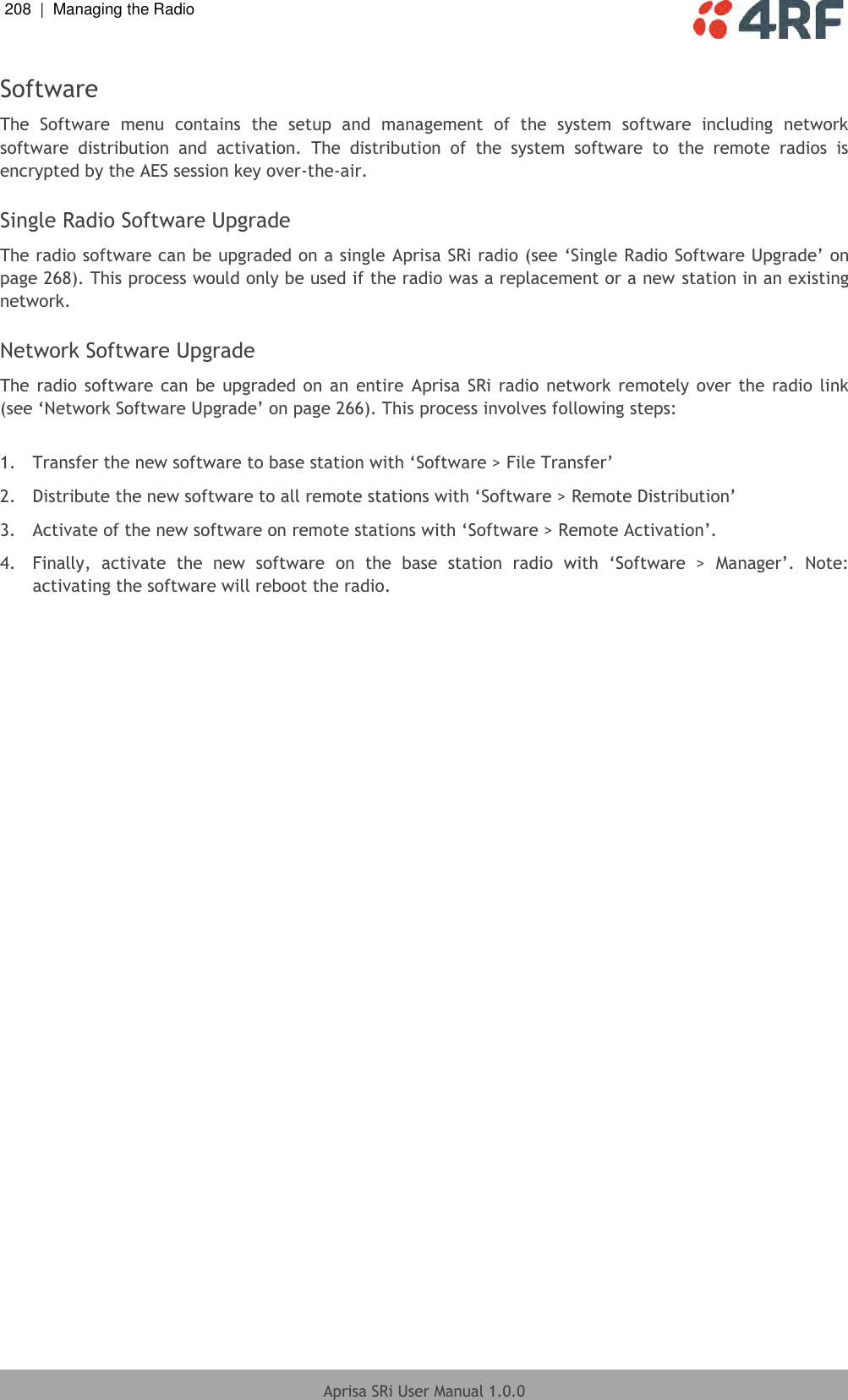 208  |  Managing the Radio   Aprisa SRi User Manual 1.0.0  Software The  Software  menu  contains  the  setup  and  management  of  the  system  software  including  network software  distribution  and  activation.  The  distribution  of  the  system  software  to  the  remote  radios  is encrypted by the AES session key over-the-air.  Single Radio Software Upgrade The radio software can be upgraded on a single Aprisa SRi radio (see ‘Single Radio Software Upgrade’ on page 268). This process would only be used if the radio was a replacement or a new station in an existing network.  Network Software Upgrade The radio software can be upgraded on an entire  Aprisa  SRi radio network  remotely  over  the  radio  link (see ‘Network Software Upgrade’ on page 266). This process involves following steps:  1. Transfer the new software to base station with ‘Software &gt; File Transfer’ 2. Distribute the new software to all remote stations with ‘Software &gt; Remote Distribution’ 3. Activate of the new software on remote stations with ‘Software &gt; Remote Activation’. 4.  Finally,  activate  the  new  software  on  the  base  station  radio  with  ‘Software  &gt;  Manager’.  Note: activating the software will reboot the radio.  