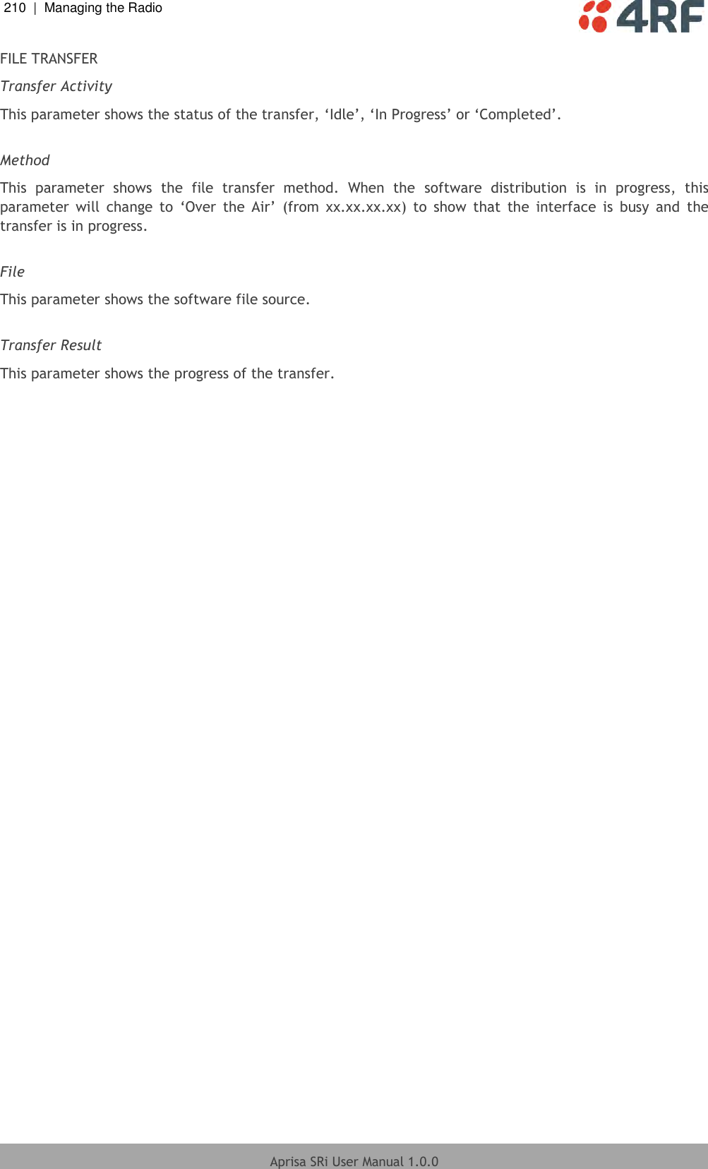 210  |  Managing the Radio   Aprisa SRi User Manual 1.0.0  FILE TRANSFER Transfer Activity This parameter shows the status of the transfer, ‘Idle’, ‘In Progress’ or ‘Completed’.  Method This  parameter  shows  the  file  transfer  method.  When  the  software  distribution  is  in  progress,  this parameter  will  change  to  ‘Over  the  Air’  (from  xx.xx.xx.xx)  to  show  that  the  interface  is  busy  and  the transfer is in progress.  File This parameter shows the software file source.  Transfer Result This parameter shows the progress of the transfer. 
