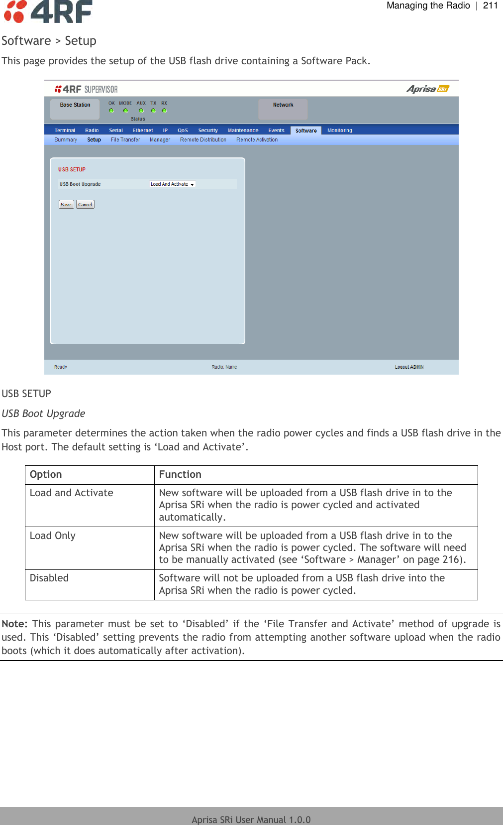  Managing the Radio  |  211  Aprisa SRi User Manual 1.0.0  Software &gt; Setup This page provides the setup of the USB flash drive containing a Software Pack.    USB SETUP USB Boot Upgrade This parameter determines the action taken when the radio power cycles and finds a USB flash drive in the Host port. The default setting is ‘Load and Activate’.  Option Function Load and Activate New software will be uploaded from a USB flash drive in to the Aprisa SRi when the radio is power cycled and activated automatically. Load Only New software will be uploaded from a USB flash drive in to the Aprisa SRi when the radio is power cycled. The software will need to be manually activated (see ‘Software &gt; Manager’ on page 216). Disabled Software will not be uploaded from a USB flash drive into the Aprisa SRi when the radio is power cycled.  Note: This parameter must be set to ‘Disabled’ if the ‘File Transfer and Activate’ method of upgrade is used. This ‘Disabled’ setting prevents the radio from attempting another software upload when the radio boots (which it does automatically after activation).  