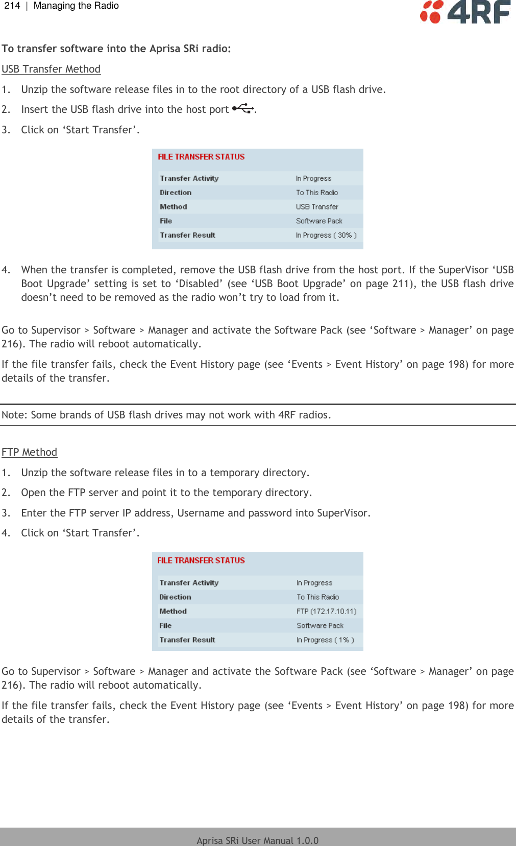 214  |  Managing the Radio   Aprisa SRi User Manual 1.0.0  To transfer software into the Aprisa SRi radio: USB Transfer Method 1.  Unzip the software release files in to the root directory of a USB flash drive. 2.  Insert the USB flash drive into the host port  . 3.  Click on ‘Start Transfer’.     4.  When the transfer is completed, remove the USB flash drive from the host port. If the SuperVisor ‘USB Boot Upgrade’ setting is set to ‘Disabled’ (see ‘USB Boot Upgrade’ on page 211), the USB flash drive doesn’t need to be removed as the radio won’t try to load from it.  Go to Supervisor &gt; Software &gt; Manager and activate the Software Pack (see ‘Software &gt; Manager’ on page 216). The radio will reboot automatically. If the file transfer fails, check the Event History page (see ‘Events &gt; Event History’ on page 198) for more details of the transfer.  Note: Some brands of USB flash drives may not work with 4RF radios.  FTP Method 1.  Unzip the software release files in to a temporary directory. 2.  Open the FTP server and point it to the temporary directory. 3.  Enter the FTP server IP address, Username and password into SuperVisor. 4.  Click on ‘Start Transfer’.     Go to Supervisor &gt; Software &gt; Manager and activate the Software Pack (see ‘Software &gt; Manager’ on page 216). The radio will reboot automatically. If the file transfer fails, check the Event History page (see ‘Events &gt; Event History’ on page 198) for more details of the transfer.    