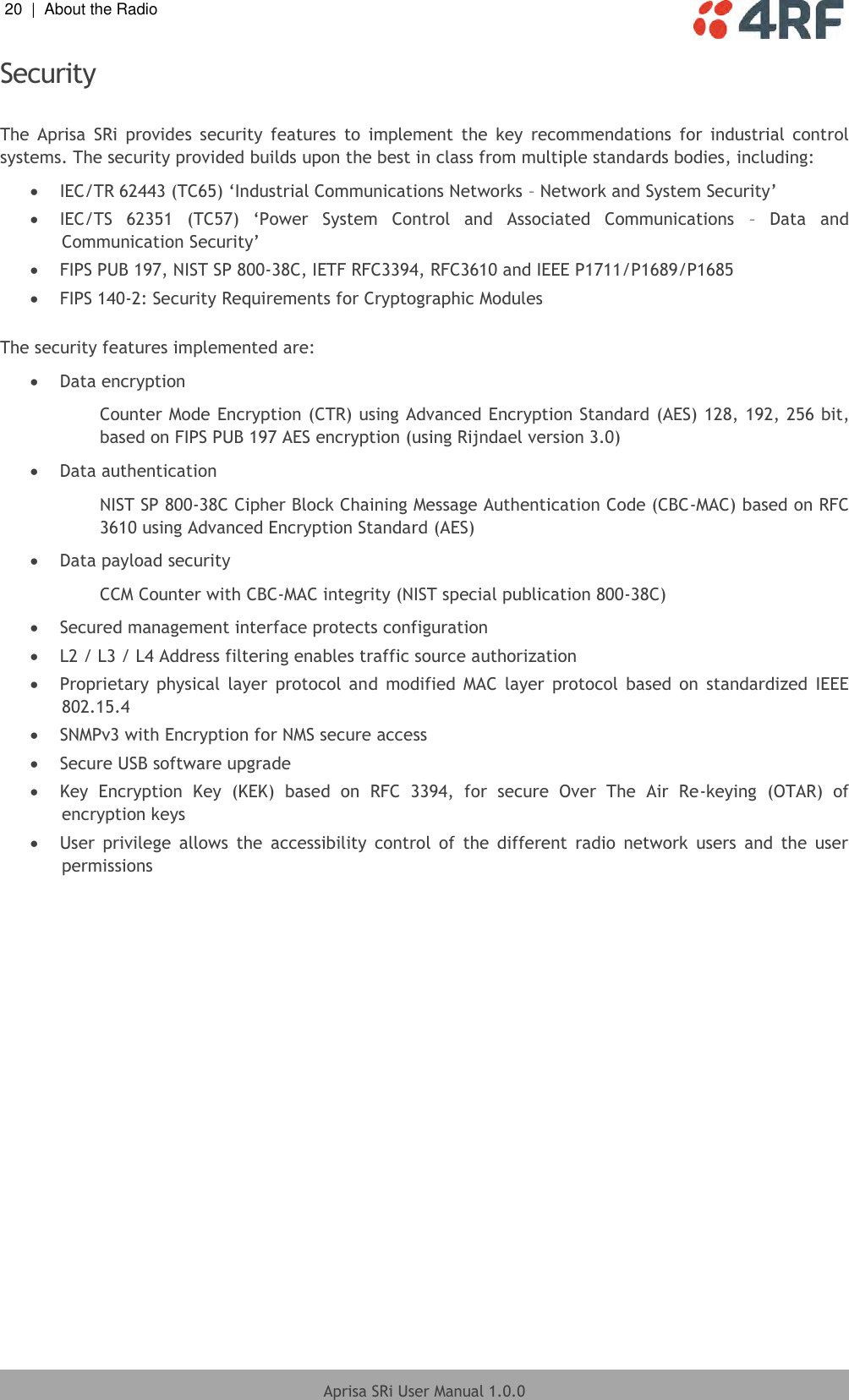 20  |  About the Radio   Aprisa SRi User Manual 1.0.0  Security  The  Aprisa  SRi  provides  security  features  to  implement  the  key  recommendations  for  industrial  control systems. The security provided builds upon the best in class from multiple standards bodies, including:  IEC/TR 62443 (TC65) ‘Industrial Communications Networks – Network and System Security’  IEC/TS  62351  (TC57)  ‘Power  System  Control  and  Associated  Communications  –  Data  and Communication Security’  FIPS PUB 197, NIST SP 800-38C, IETF RFC3394, RFC3610 and IEEE P1711/P1689/P1685  FIPS 140-2: Security Requirements for Cryptographic Modules  The security features implemented are:  Data encryption Counter Mode Encryption (CTR) using Advanced Encryption Standard (AES) 128, 192, 256 bit, based on FIPS PUB 197 AES encryption (using Rijndael version 3.0)  Data authentication NIST SP 800-38C Cipher Block Chaining Message Authentication Code (CBC-MAC) based on RFC 3610 using Advanced Encryption Standard (AES)  Data payload security CCM Counter with CBC-MAC integrity (NIST special publication 800-38C)  Secured management interface protects configuration  L2 / L3 / L4 Address filtering enables traffic source authorization  Proprietary  physical  layer  protocol  and  modified  MAC  layer  protocol  based  on  standardized  IEEE 802.15.4  SNMPv3 with Encryption for NMS secure access  Secure USB software upgrade  Key  Encryption  Key  (KEK)  based  on  RFC  3394,  for  secure  Over  The  Air  Re-keying  (OTAR)  of  encryption keys  User  privilege  allows  the  accessibility  control  of  the  different  radio  network  users  and  the  user permissions  