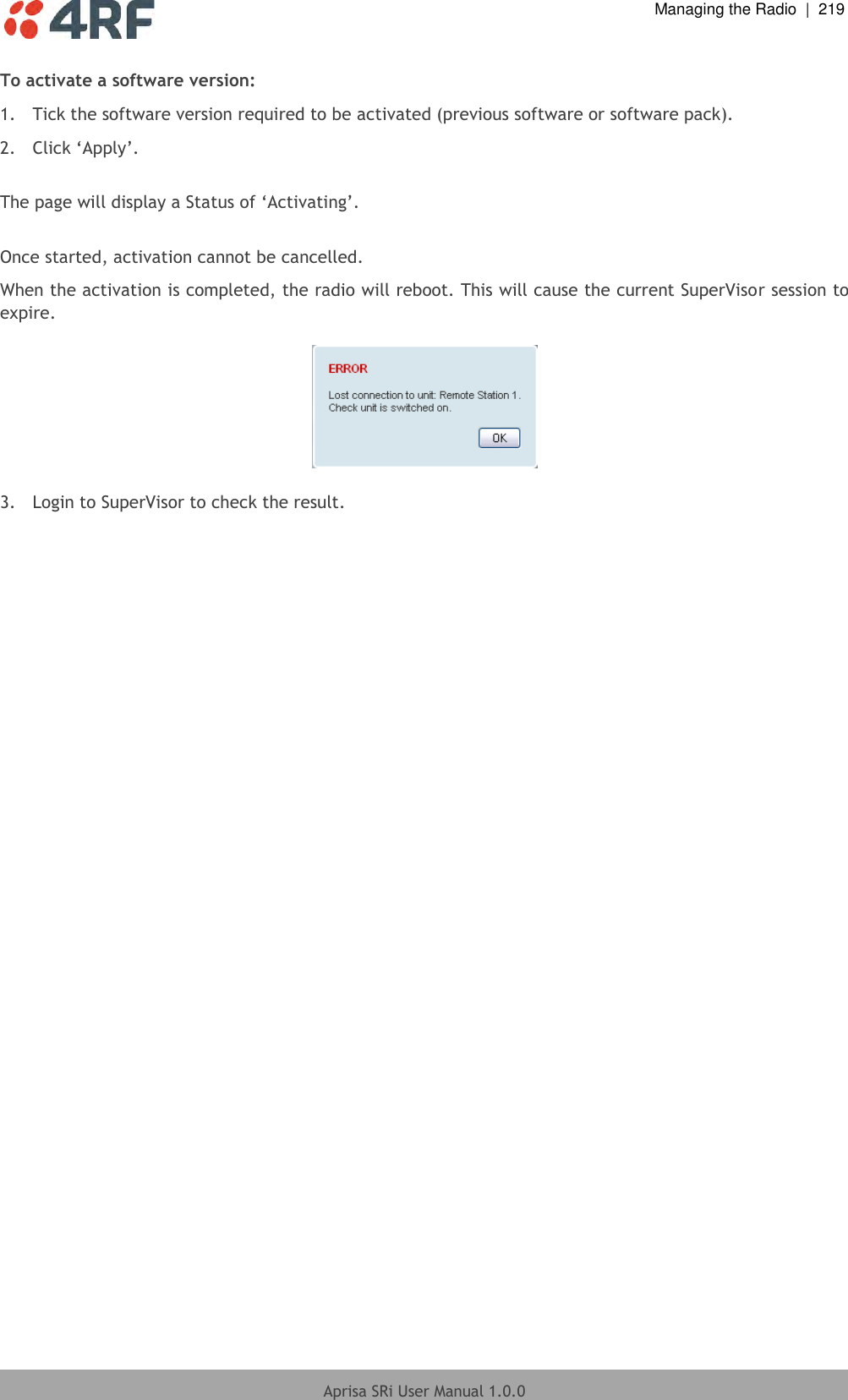  Managing the Radio  |  219  Aprisa SRi User Manual 1.0.0  To activate a software version: 1.  Tick the software version required to be activated (previous software or software pack). 2. Click ‘Apply’.  The page will display a Status of ‘Activating’.  Once started, activation cannot be cancelled. When the activation is completed, the radio will reboot. This will cause the current SuperVisor session to expire.    3.  Login to SuperVisor to check the result.  