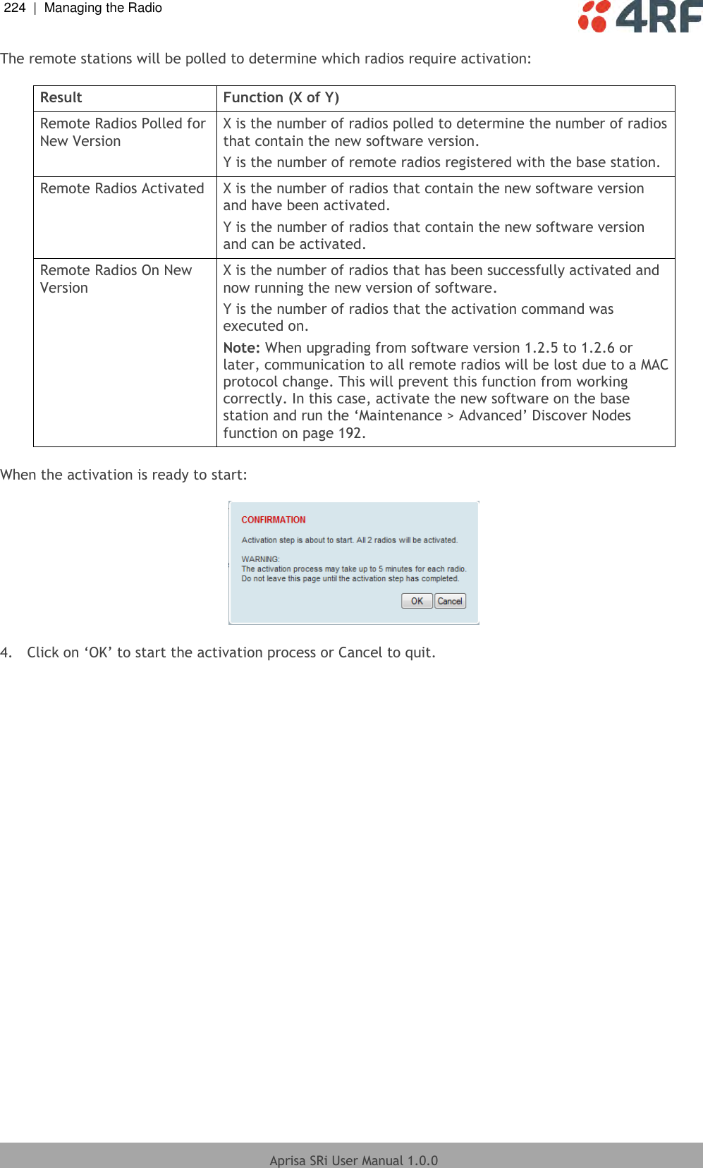 224  |  Managing the Radio   Aprisa SRi User Manual 1.0.0  The remote stations will be polled to determine which radios require activation:  Result Function (X of Y) Remote Radios Polled for New Version X is the number of radios polled to determine the number of radios that contain the new software version. Y is the number of remote radios registered with the base station. Remote Radios Activated X is the number of radios that contain the new software version and have been activated. Y is the number of radios that contain the new software version and can be activated. Remote Radios On New Version X is the number of radios that has been successfully activated and now running the new version of software. Y is the number of radios that the activation command was executed on. Note: When upgrading from software version 1.2.5 to 1.2.6 or later, communication to all remote radios will be lost due to a MAC protocol change. This will prevent this function from working correctly. In this case, activate the new software on the base station and run the ‘Maintenance &gt; Advanced’ Discover Nodes function on page 192.  When the activation is ready to start:    4.  Click on ‘OK’ to start the activation process or Cancel to quit.  