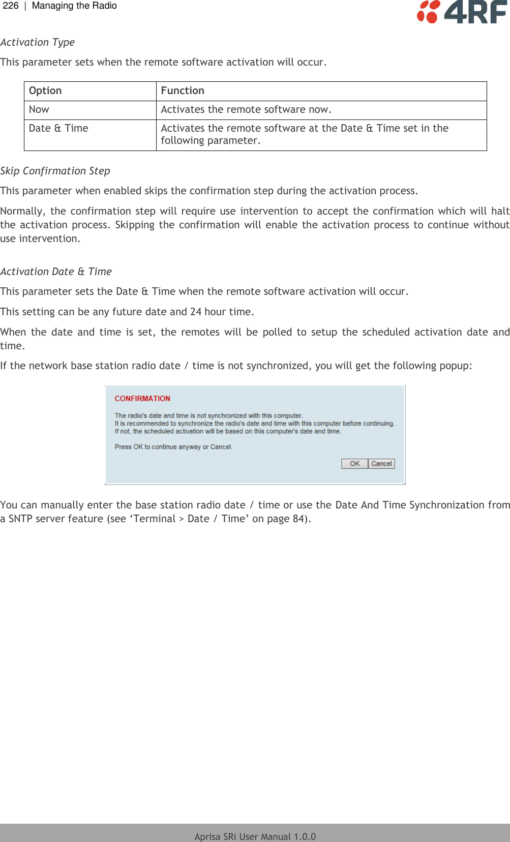 226  |  Managing the Radio   Aprisa SRi User Manual 1.0.0  Activation Type This parameter sets when the remote software activation will occur.  Option Function Now Activates the remote software now. Date &amp; Time Activates the remote software at the Date &amp; Time set in the following parameter.  Skip Confirmation Step This parameter when enabled skips the confirmation step during the activation process. Normally, the confirmation step will require use intervention to accept the confirmation which will halt the activation process. Skipping the confirmation will enable the activation process to continue without use intervention.  Activation Date &amp; Time This parameter sets the Date &amp; Time when the remote software activation will occur. This setting can be any future date and 24 hour time. When  the  date  and  time  is  set,  the  remotes  will  be  polled  to  setup  the  scheduled  activation  date  and time. If the network base station radio date / time is not synchronized, you will get the following popup:    You can manually enter the base station radio date / time or use the Date And Time Synchronization from a SNTP server feature (see ‘Terminal &gt; Date / Time’ on page 84).     