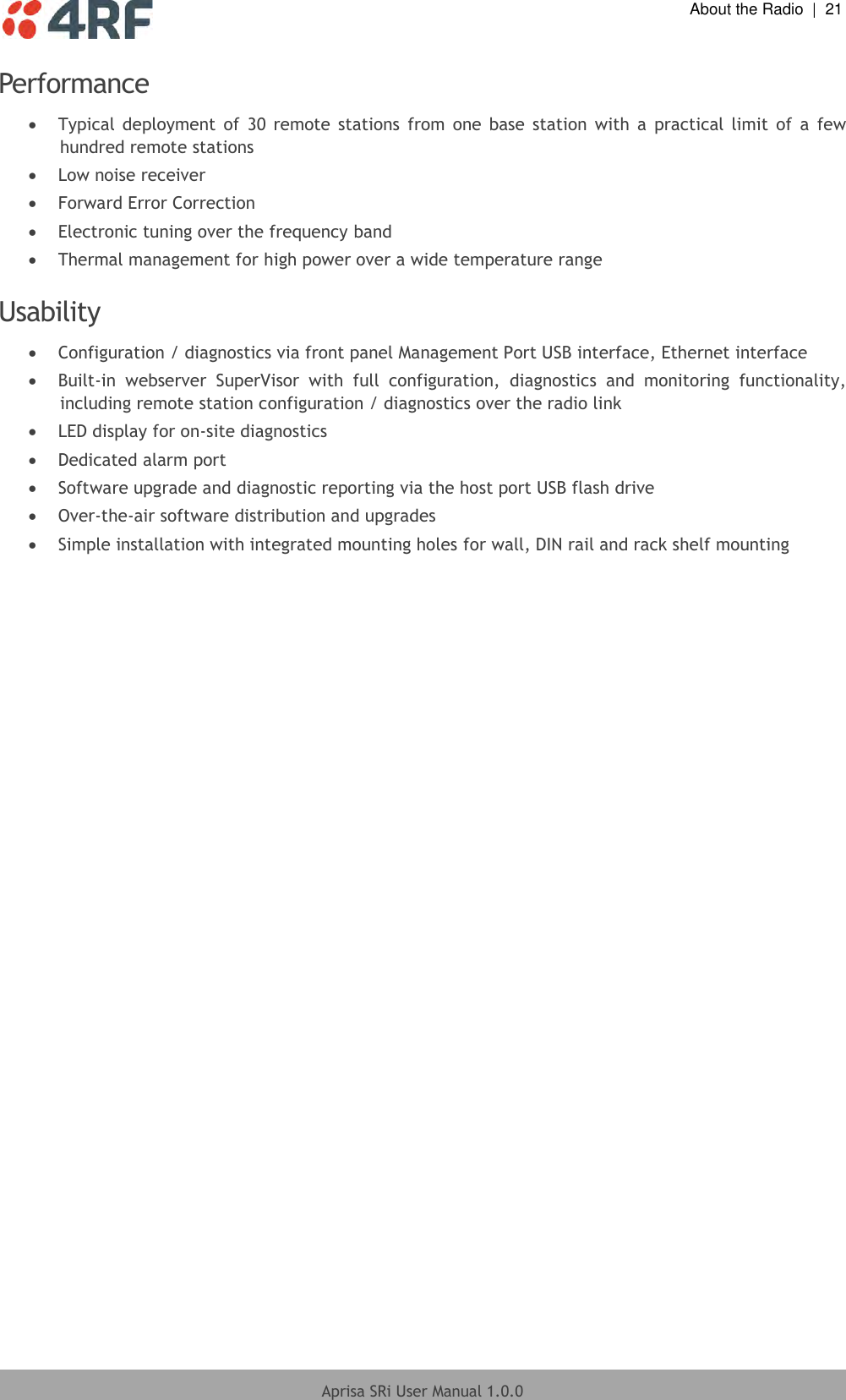  About the Radio  |  21  Aprisa SRi User Manual 1.0.0  Performance  Typical  deployment  of  30  remote  stations  from  one  base  station  with  a  practical  limit  of  a  few hundred remote stations  Low noise receiver  Forward Error Correction  Electronic tuning over the frequency band  Thermal management for high power over a wide temperature range  Usability   Configuration / diagnostics via front panel Management Port USB interface, Ethernet interface  Built-in  webserver  SuperVisor  with  full  configuration,  diagnostics  and  monitoring  functionality, including remote station configuration / diagnostics over the radio link  LED display for on-site diagnostics  Dedicated alarm port  Software upgrade and diagnostic reporting via the host port USB flash drive  Over-the-air software distribution and upgrades  Simple installation with integrated mounting holes for wall, DIN rail and rack shelf mounting  