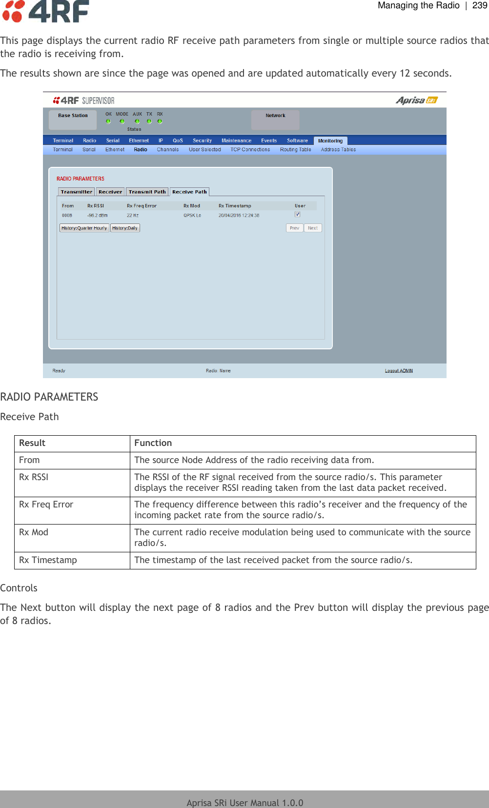  Managing the Radio  |  239  Aprisa SRi User Manual 1.0.0  This page displays the current radio RF receive path parameters from single or multiple source radios that the radio is receiving from. The results shown are since the page was opened and are updated automatically every 12 seconds.    RADIO PARAMETERS Receive Path  Result Function From The source Node Address of the radio receiving data from. Rx RSSI The RSSI of the RF signal received from the source radio/s. This parameter displays the receiver RSSI reading taken from the last data packet received. Rx Freq Error The frequency difference between this radio’s receiver and the frequency of the incoming packet rate from the source radio/s. Rx Mod The current radio receive modulation being used to communicate with the source radio/s. Rx Timestamp The timestamp of the last received packet from the source radio/s.  Controls The Next button will display the next page of 8 radios and the Prev button will display the previous page of 8 radios.    