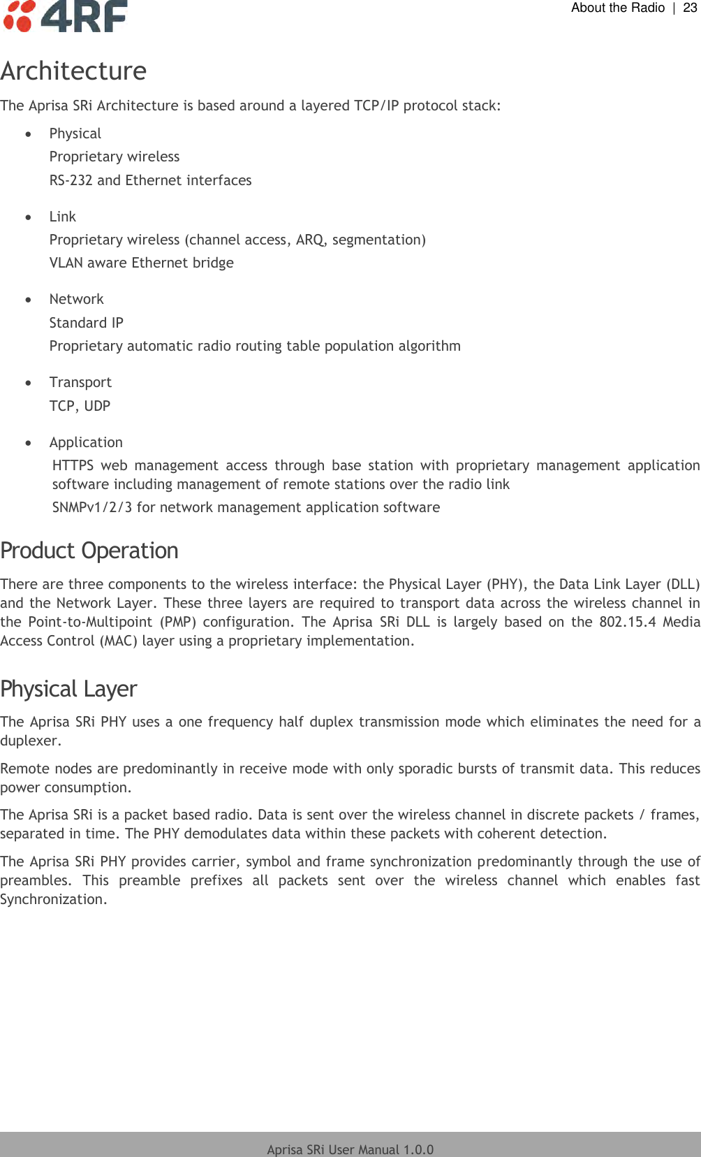  About the Radio  |  23  Aprisa SRi User Manual 1.0.0  Architecture The Aprisa SRi Architecture is based around a layered TCP/IP protocol stack:  Physical Proprietary wireless RS-232 and Ethernet interfaces   Link Proprietary wireless (channel access, ARQ, segmentation) VLAN aware Ethernet bridge   Network Standard IP Proprietary automatic radio routing table population algorithm   Transport TCP, UDP   Application HTTPS  web  management  access  through  base  station  with  proprietary  management  application software including management of remote stations over the radio link SNMPv1/2/3 for network management application software  Product Operation There are three components to the wireless interface: the Physical Layer (PHY), the Data Link Layer (DLL) and the Network Layer. These three layers are required to transport data across the wireless channel in the  Point-to-Multipoint  (PMP)  configuration.  The  Aprisa  SRi  DLL  is  largely  based  on  the  802.15.4  Media Access Control (MAC) layer using a proprietary implementation.  Physical Layer The Aprisa SRi PHY uses a one frequency half duplex transmission mode which eliminates the need for a duplexer. Remote nodes are predominantly in receive mode with only sporadic bursts of transmit data. This reduces power consumption. The Aprisa SRi is a packet based radio. Data is sent over the wireless channel in discrete packets / frames, separated in time. The PHY demodulates data within these packets with coherent detection. The Aprisa SRi PHY provides carrier, symbol and frame synchronization predominantly through the use of preambles.  This  preamble  prefixes  all  packets  sent  over  the  wireless  channel  which  enables  fast Synchronization.  