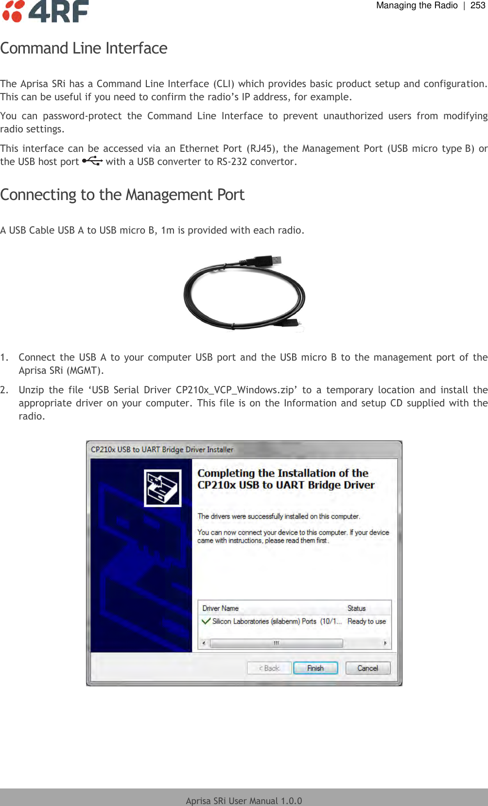  Managing the Radio  |  253  Aprisa SRi User Manual 1.0.0  Command Line Interface  The Aprisa SRi has a Command Line Interface (CLI) which provides basic product setup and configuration. This can be useful if you need to confirm the radio’s IP address, for example. You  can  password-protect  the  Command  Line  Interface  to  prevent  unauthorized  users  from  modifying radio settings. This interface can be accessed via an Ethernet Port (RJ45), the Management Port (USB micro type B) or the USB host port   with a USB converter to RS-232 convertor.  Connecting to the Management Port  A USB Cable USB A to USB micro B, 1m is provided with each radio.     1.  Connect the USB A to your computer USB port and the USB micro B to the management port of the Aprisa SRi (MGMT). 2.  Unzip  the  file  ‘USB  Serial  Driver  CP210x_VCP_Windows.zip’  to  a  temporary  location  and  install  the appropriate driver on your computer. This file is on the Information and setup CD  supplied with the radio.    