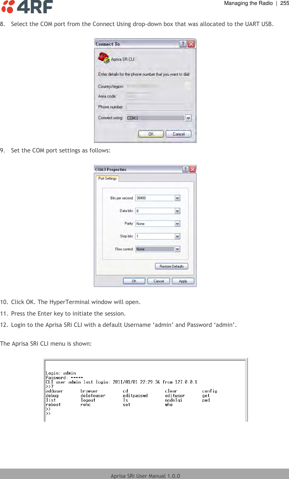  Managing the Radio  |  255  Aprisa SRi User Manual 1.0.0  8.  Select the COM port from the Connect Using drop-down box that was allocated to the UART USB.   9.  Set the COM port settings as follows:    10. Click OK. The HyperTerminal window will open. 11. Press the Enter key to initiate the session.  12. Login to the Aprisa SRi CLI with a default Username ‘admin’ and Password ‘admin’.   The Aprisa SRi CLI menu is shown:    