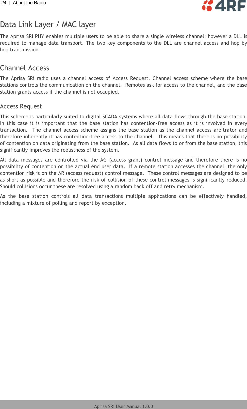 24  |  About the Radio   Aprisa SRi User Manual 1.0.0  Data Link Layer / MAC layer The Aprisa SRi PHY enables multiple users to be able to share a single wireless channel; however a DLL is required to manage data transport. The  two key  components to the DLL are channel access  and hop  by hop transmission.  Channel Access The  Aprisa  SRi  radio  uses  a  channel  access  of  Access  Request.  Channel  access  scheme  where  the  base stations controls the communication on the channel.  Remotes ask for access to the channel, and the base station grants access if the channel is not occupied.  Access Request This scheme is particularly suited to digital SCADA systems where all data flows through the base station.  In  this  case  it  is  important  that  the  base  station  has  contention-free  access  as  it  is  involved  in  every transaction.    The  channel  access  scheme  assigns  the  base  station  as  the  channel  access  arbitrator  and therefore inherently it has contention-free access to the channel.  This means that there is no possibility of contention on data originating from the base station.  As all data flows to or from the base station, this significantly improves the robustness of the system. All  data  messages  are  controlled  via  the  AG  (access  grant)  control  message  and  therefore  there  is  no possibility of contention on the actual end user data.  If a remote station accesses the channel, the only contention risk is on the AR (access request) control message.  These control messages are designed to be as short as possible and therefore the risk of collision of these control messages is significantly reduced.  Should collisions occur these are resolved using a random back off and retry mechanism. As  the  base  station  controls  all  data  transactions  multiple  applications  can  be  effectively  handled, including a mixture of polling and report by exception.    