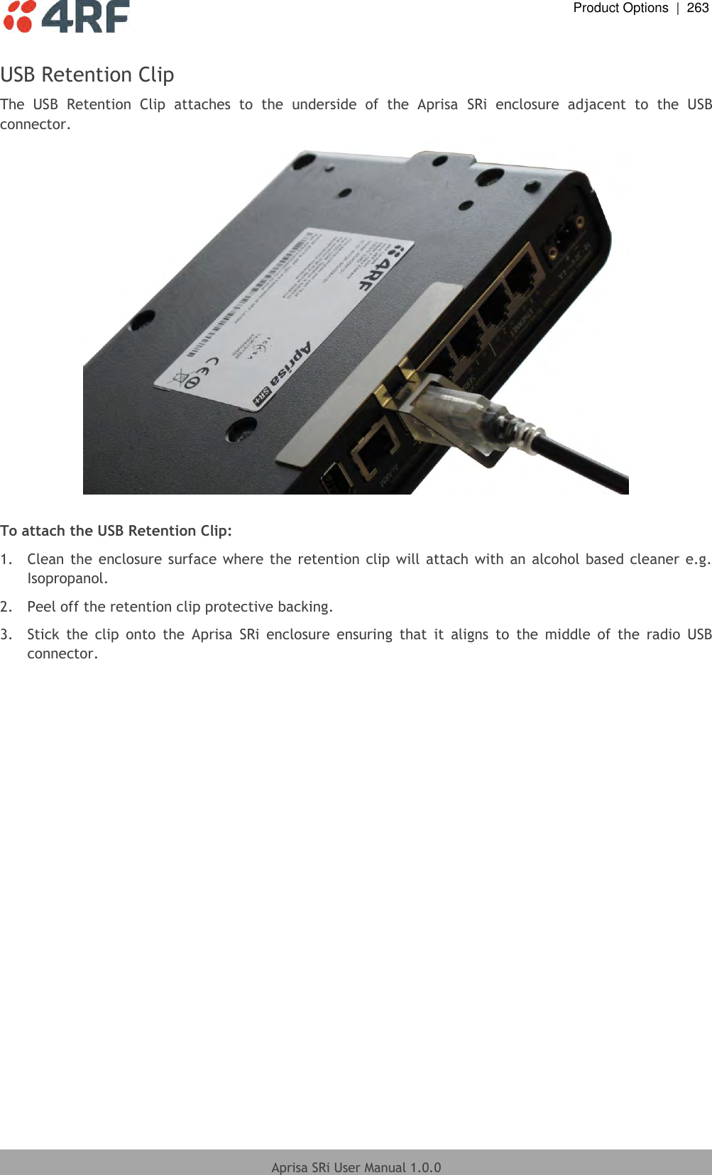  Product Options  |  263  Aprisa SRi User Manual 1.0.0  USB Retention Clip The  USB  Retention  Clip  attaches  to  the  underside  of  the  Aprisa  SRi  enclosure  adjacent  to  the  USB connector.   To attach the USB Retention Clip: 1.  Clean the  enclosure surface where the retention clip will attach with an alcohol based cleaner e.g. Isopropanol. 2.  Peel off the retention clip protective backing. 3.  Stick  the  clip  onto  the  Aprisa  SRi  enclosure  ensuring  that  it  aligns  to  the  middle  of  the  radio  USB connector.     