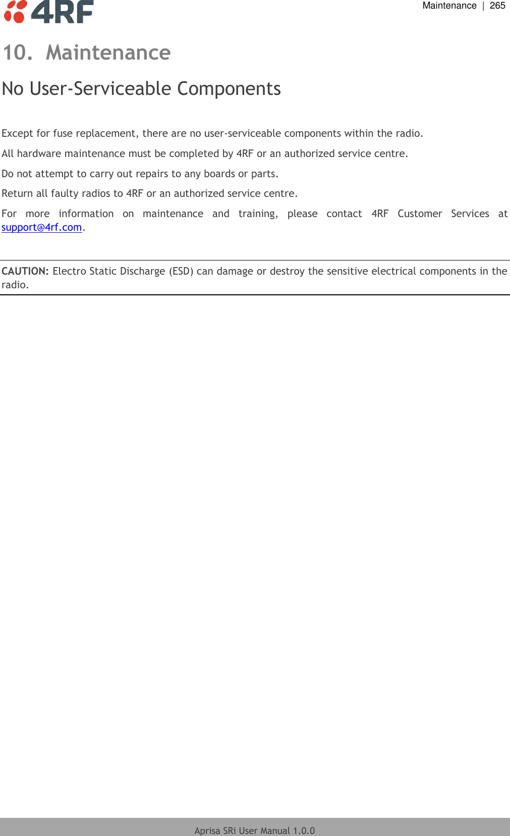  Maintenance  |  265  Aprisa SRi User Manual 1.0.0  10. Maintenance No User-Serviceable Components  Except for fuse replacement, there are no user-serviceable components within the radio. All hardware maintenance must be completed by 4RF or an authorized service centre. Do not attempt to carry out repairs to any boards or parts. Return all faulty radios to 4RF or an authorized service centre.  For  more  information  on  maintenance  and  training,  please  contact  4RF  Customer  Services  at support@4rf.com.  CAUTION: Electro Static Discharge (ESD) can damage or destroy the sensitive electrical components in the radio.  