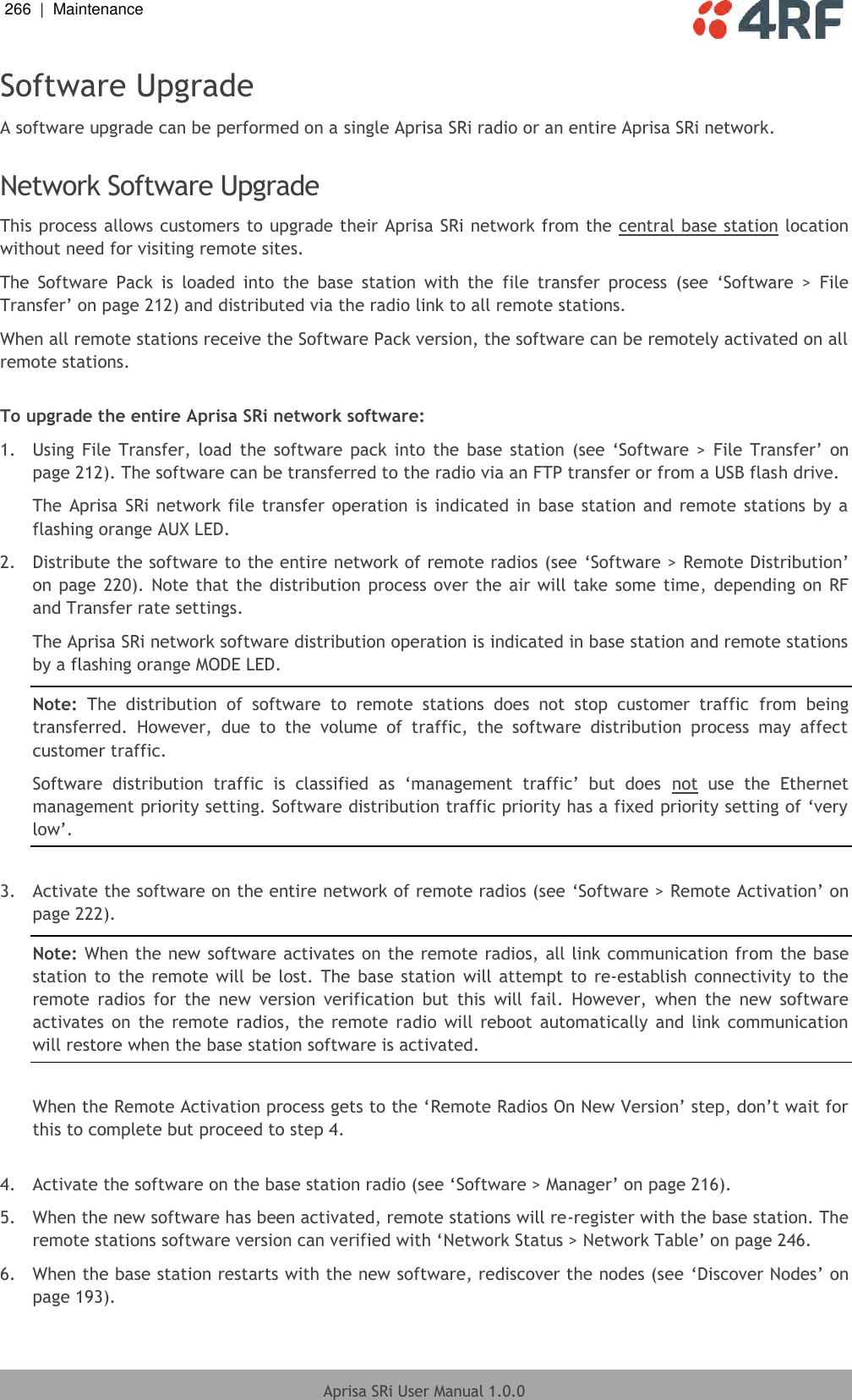 266  |  Maintenance   Aprisa SRi User Manual 1.0.0  Software Upgrade A software upgrade can be performed on a single Aprisa SRi radio or an entire Aprisa SRi network.  Network Software Upgrade This process allows customers to upgrade their Aprisa SRi network from the central base station location without need for visiting remote sites. The  Software  Pack  is  loaded  into  the  base  station  with  the  file  transfer  process  (see  ‘Software  &gt;  File Transfer’ on page 212) and distributed via the radio link to all remote stations. When all remote stations receive the Software Pack version, the software can be remotely activated on all remote stations.  To upgrade the entire Aprisa SRi network software: 1.  Using  File  Transfer,  load  the  software  pack  into  the base  station  (see  ‘Software  &gt;  File Transfer’  on page 212). The software can be transferred to the radio via an FTP transfer or from a USB flash drive. The Aprisa  SRi network  file  transfer  operation  is  indicated in  base station and  remote  stations by  a flashing orange AUX LED. 2.  Distribute the software to the entire network of remote radios (see ‘Software &gt; Remote Distribution’ on page  220). Note that the distribution process over the air will take  some time,  depending  on RF and Transfer rate settings. The Aprisa SRi network software distribution operation is indicated in base station and remote stations by a flashing orange MODE LED. Note:  The  distribution  of  software  to  remote  stations  does  not  stop  customer  traffic  from  being transferred.  However,  due  to  the  volume  of  traffic,  the  software  distribution  process  may  affect customer traffic. Software  distribution  traffic  is  classified  as  ‘management  traffic’  but  does  not  use  the  Ethernet management priority setting. Software distribution traffic priority has a fixed priority setting of ‘very low’.  3.  Activate the software on the entire network of remote radios (see ‘Software &gt; Remote Activation’ on page 222). Note: When the new software activates on the remote radios, all link communication from the base station  to  the remote  will  be lost. The  base  station will attempt to  re-establish  connectivity  to  the remote  radios  for  the  new  version  verification  but  this  will  fail.  However,  when  the  new  software activates  on  the  remote  radios,  the  remote  radio  will reboot  automatically and link communication will restore when the base station software is activated.  When the Remote Activation process gets to the ‘Remote Radios On New Version’ step, don’t wait for this to complete but proceed to step 4.  4.  Activate the software on the base station radio (see ‘Software &gt; Manager’ on page 216). 5.  When the new software has been activated, remote stations will re-register with the base station. The remote stations software version can verified with ‘Network Status &gt; Network Table’ on page 246. 6.  When the base station restarts with the new software, rediscover the nodes (see ‘Discover Nodes’ on page 193). 