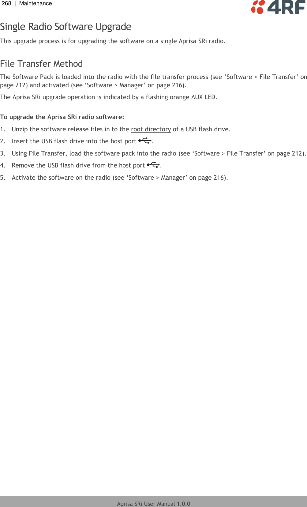 268  |  Maintenance   Aprisa SRi User Manual 1.0.0  Single Radio Software Upgrade This upgrade process is for upgrading the software on a single Aprisa SRi radio.  File Transfer Method The Software Pack is loaded into the radio with the file transfer process (see ‘Software &gt; File Transfer’ on page 212) and activated (see ‘Software &gt; Manager’ on page 216). The Aprisa SRi upgrade operation is indicated by a flashing orange AUX LED.  To upgrade the Aprisa SRi radio software: 1.  Unzip the software release files in to the root directory of a USB flash drive. 2.  Insert the USB flash drive into the host port  . 3.  Using File Transfer, load the software pack into the radio (see ‘Software &gt; File Transfer’ on page 212). 4.  Remove the USB flash drive from the host port  . 5.  Activate the software on the radio (see ‘Software &gt; Manager’ on page 216).  