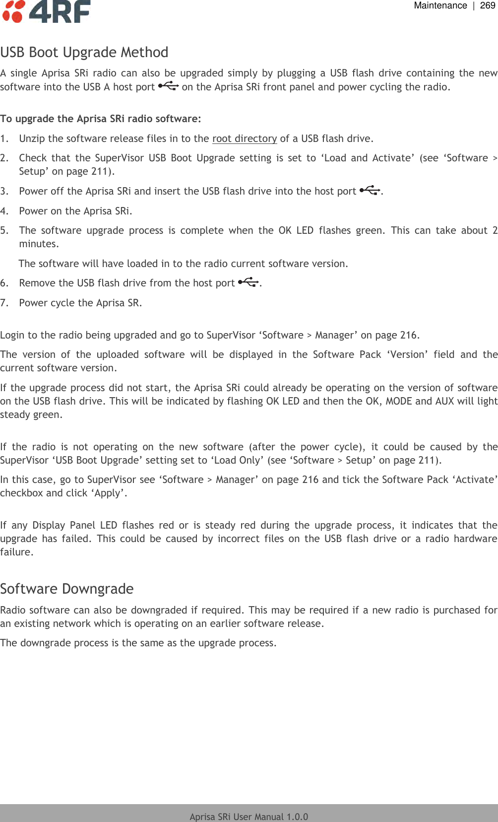  Maintenance  |  269  Aprisa SRi User Manual 1.0.0  USB Boot Upgrade Method A  single  Aprisa  SRi radio  can  also  be  upgraded  simply  by  plugging  a  USB  flash  drive  containing  the  new software into the USB A host port   on the Aprisa SRi front panel and power cycling the radio.  To upgrade the Aprisa SRi radio software: 1.  Unzip the software release files in to the root directory of a USB flash drive. 2.  Check  that  the  SuperVisor  USB  Boot  Upgrade  setting  is  set  to  ‘Load  and  Activate’  (see  ‘Software  &gt; Setup’ on page 211). 3.  Power off the Aprisa SRi and insert the USB flash drive into the host port  . 4.  Power on the Aprisa SRi. 5.  The  software  upgrade  process  is  complete  when  the  OK  LED  flashes  green.  This  can  take  about  2 minutes. The software will have loaded in to the radio current software version. 6.  Remove the USB flash drive from the host port  . 7.  Power cycle the Aprisa SR.  Login to the radio being upgraded and go to SuperVisor ‘Software &gt; Manager’ on page 216. The  version  of  the  uploaded  software  will  be  displayed  in  the  Software  Pack  ‘Version’  field  and  the current software version. If the upgrade process did not start, the Aprisa SRi could already be operating on the version of software on the USB flash drive. This will be indicated by flashing OK LED and then the OK, MODE and AUX will light steady green.  If  the  radio  is  not  operating  on  the  new  software  (after  the  power  cycle),  it  could  be  caused  by  the SuperVisor ‘USB Boot Upgrade’ setting set to ‘Load Only’ (see ‘Software &gt; Setup’ on page 211).  In this case, go to SuperVisor see ‘Software &gt; Manager’ on page 216 and tick the Software Pack ‘Activate’ checkbox and click ‘Apply’.  If  any  Display  Panel  LED  flashes  red  or  is  steady  red  during  the  upgrade  process,  it  indicates  that  the upgrade  has  failed.  This  could  be  caused  by  incorrect  files  on  the  USB  flash  drive  or  a  radio  hardware failure.  Software Downgrade Radio software can also be downgraded if required. This may be required if a new radio is purchased for an existing network which is operating on an earlier software release. The downgrade process is the same as the upgrade process.    