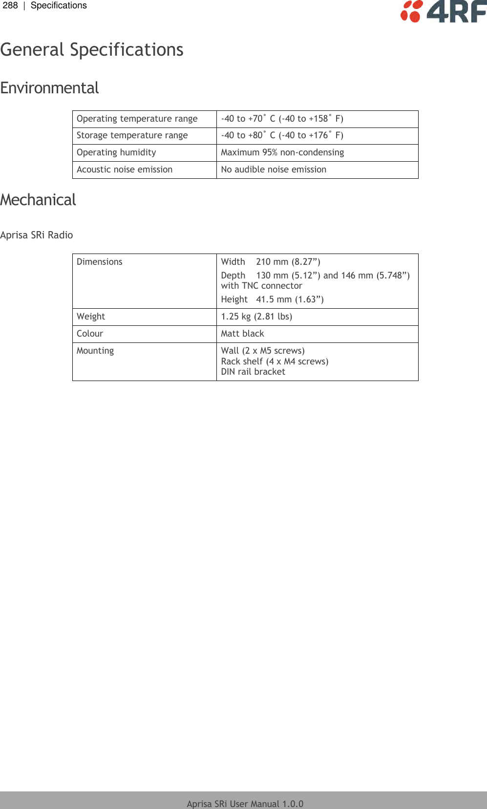 288  |  Specifications   Aprisa SRi User Manual 1.0.0  General Specifications  Environmental  Operating temperature range -40 to +70˚ C (-40 to +158˚ F) Storage temperature range -40 to +80˚ C (-40 to +176˚ F) Operating humidity Maximum 95% non-condensing Acoustic noise emission No audible noise emission  Mechanical  Aprisa SRi Radio  Dimensions Width  210 mm (8.27”) Depth  130 mm (5.12”) and 146 mm (5.748”) with TNC connector Height  41.5 mm (1.63”) Weight 1.25 kg (2.81 lbs) Colour Matt black Mounting Wall (2 x M5 screws) Rack shelf (4 x M4 screws) DIN rail bracket  