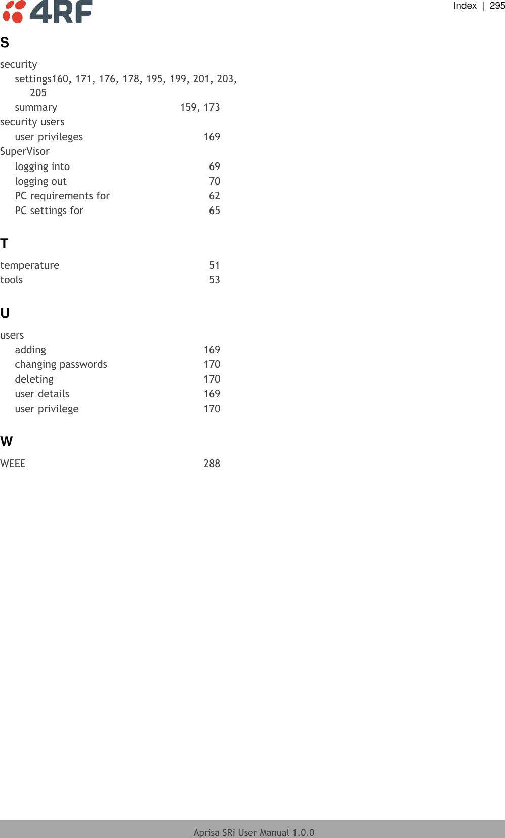  Index  |  295  Aprisa SRi User Manual 1.0.0  S security settings160, 171, 176, 178, 195, 199, 201, 203, 205 summary  159, 173 security users user privileges  169 SuperVisor logging into  69 logging out  70 PC requirements for  62 PC settings for  65 T temperature  51 tools  53 U users adding  169 changing passwords  170 deleting  170 user details  169 user privilege  170 W WEEE  288  