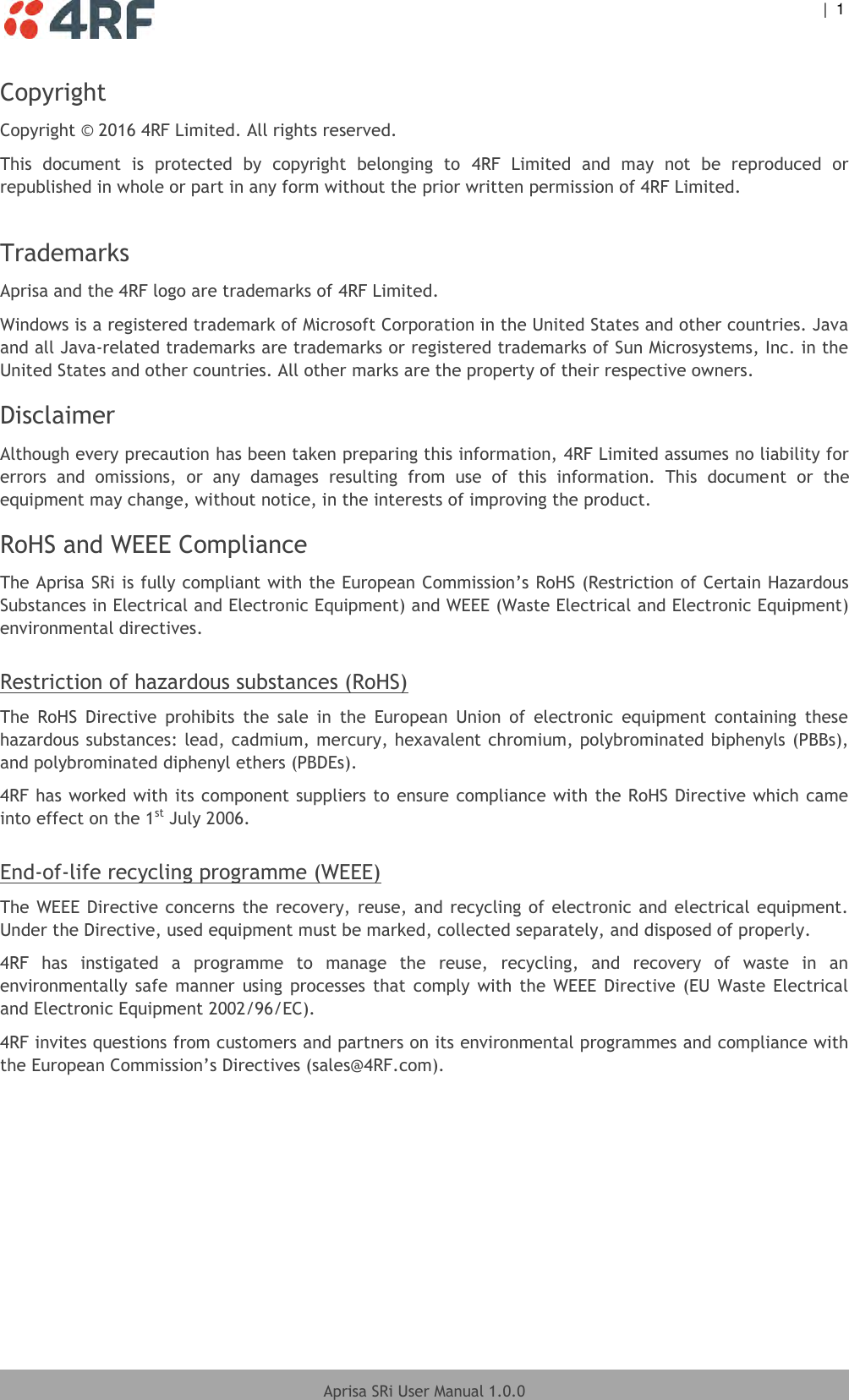    |  1  Aprisa SRi User Manual 1.0.0  Copyright Copyright © 2016 4RF Limited. All rights reserved.  This  document  is  protected  by  copyright  belonging  to  4RF  Limited  and  may  not  be  reproduced  or republished in whole or part in any form without the prior written permission of 4RF Limited.  Trademarks Aprisa and the 4RF logo are trademarks of 4RF Limited. Windows is a registered trademark of Microsoft Corporation in the United States and other countries. Java and all Java-related trademarks are trademarks or registered trademarks of Sun Microsystems, Inc. in the United States and other countries. All other marks are the property of their respective owners. Disclaimer Although every precaution has been taken preparing this information, 4RF Limited assumes no liability for errors  and  omissions,  or  any  damages  resulting  from  use  of  this  information.  This  document  or  the equipment may change, without notice, in the interests of improving the product. RoHS and WEEE Compliance The Aprisa SRi is fully compliant with the European Commission’s RoHS (Restriction of Certain Hazardous Substances in Electrical and Electronic Equipment) and WEEE (Waste Electrical and Electronic Equipment) environmental directives.  Restriction of hazardous substances (RoHS) The  RoHS  Directive  prohibits  the  sale  in  the  European  Union  of  electronic  equipment  containing  these hazardous substances: lead, cadmium, mercury, hexavalent chromium, polybrominated biphenyls (PBBs), and polybrominated diphenyl ethers (PBDEs). 4RF has worked with its component suppliers to ensure compliance with the RoHS Directive which came into effect on the 1st July 2006.   End-of-life recycling programme (WEEE) The WEEE Directive concerns the  recovery, reuse, and recycling of electronic and electrical equipment. Under the Directive, used equipment must be marked, collected separately, and disposed of properly. 4RF  has  instigated  a  programme  to  manage  the  reuse,  recycling,  and  recovery  of  waste  in  an environmentally  safe  manner  using  processes  that  comply  with  the  WEEE  Directive  (EU Waste  Electrical and Electronic Equipment 2002/96/EC). 4RF invites questions from customers and partners on its environmental programmes and compliance with the European Commission’s Directives (sales@4RF.com).   