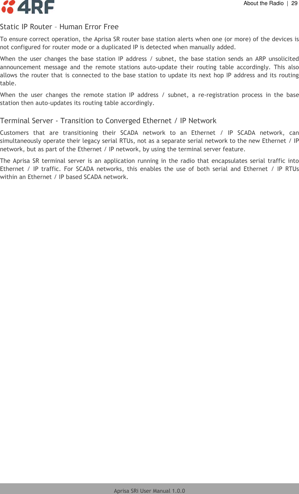  About the Radio  |  29  Aprisa SRi User Manual 1.0.0  Static IP Router – Human Error Free  To ensure correct operation, the Aprisa SR router base station alerts when one (or more) of the devices is not configured for router mode or a duplicated IP is detected when manually added.  When  the  user  changes  the  base  station  IP  address  /  subnet,  the  base  station  sends  an  ARP  unsolicited announcement  message  and  the  remote  stations  auto-update  their  routing  table  accordingly.  This  also allows the router that is connected to the base station to update its next hop IP address and its routing table.  When  the  user  changes  the  remote  station  IP  address  /  subnet,  a  re-registration  process  in  the  base station then auto-updates its routing table accordingly.  Terminal Server - Transition to Converged Ethernet / IP Network  Customers  that  are  transitioning  their  SCADA  network  to  an  Ethernet  /  IP  SCADA  network,  can simultaneously operate their legacy serial RTUs, not as a separate serial network to the new Ethernet / IP network, but as part of the Ethernet / IP network, by using the terminal server feature. The Aprisa SR  terminal server is an application  running in  the  radio  that  encapsulates  serial  traffic  into Ethernet  /  IP  traffic.  For  SCADA  networks,  this  enables  the  use  of  both  serial  and  Ethernet  /  IP  RTUs within an Ethernet / IP based SCADA network.   