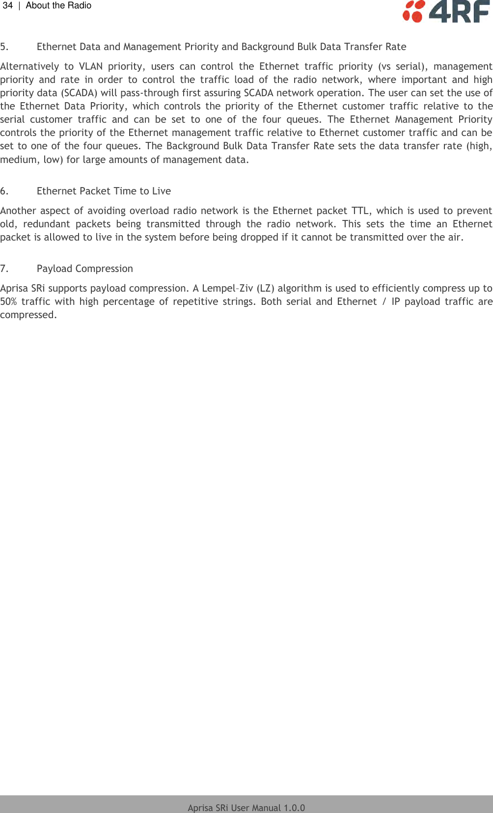 34  |  About the Radio   Aprisa SRi User Manual 1.0.0  5. Ethernet Data and Management Priority and Background Bulk Data Transfer Rate  Alternatively  to  VLAN  priority,  users  can  control  the  Ethernet  traffic  priority  (vs  serial),  management priority  and  rate  in  order  to  control  the  traffic  load  of  the  radio  network,  where  important  and  high priority data (SCADA) will pass-through first assuring SCADA network operation. The user can set the use of the  Ethernet  Data  Priority,  which  controls  the  priority  of  the  Ethernet  customer  traffic  relative  to  the serial  customer  traffic  and  can  be  set  to  one  of  the  four  queues.  The  Ethernet  Management  Priority controls the priority of the Ethernet management traffic relative to Ethernet customer traffic and can be set to one of the four queues. The Background Bulk Data Transfer Rate sets the data transfer rate (high, medium, low) for large amounts of management data.  6. Ethernet Packet Time to Live  Another aspect of avoiding overload radio network is the Ethernet packet TTL, which is used to prevent old,  redundant  packets  being  transmitted  through  the  radio  network.  This  sets  the  time  an  Ethernet packet is allowed to live in the system before being dropped if it cannot be transmitted over the air.  7. Payload Compression Aprisa SRi supports payload compression. A Lempel–Ziv (LZ) algorithm is used to efficiently compress up to 50%  traffic with  high  percentage  of  repetitive  strings.  Both  serial  and  Ethernet  /  IP  payload  traffic  are compressed.  