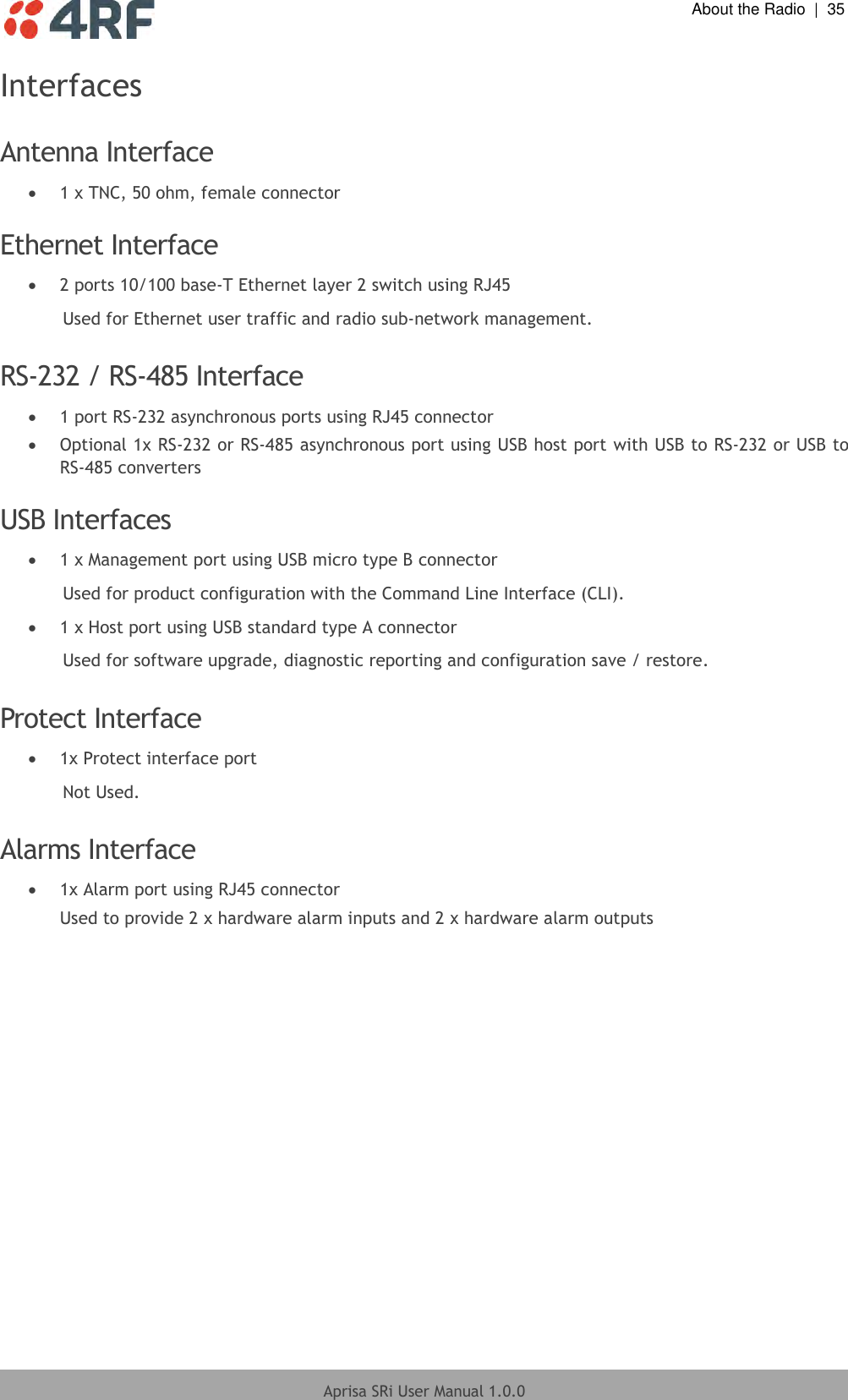  About the Radio  |  35  Aprisa SRi User Manual 1.0.0  Interfaces  Antenna Interface  1 x TNC, 50 ohm, female connector  Ethernet Interface  2 ports 10/100 base-T Ethernet layer 2 switch using RJ45 Used for Ethernet user traffic and radio sub-network management.  RS-232 / RS-485 Interface  1 port RS-232 asynchronous ports using RJ45 connector  Optional 1x RS-232 or RS-485 asynchronous port using USB host port with USB to RS-232 or USB to RS-485 converters  USB Interfaces  1 x Management port using USB micro type B connector Used for product configuration with the Command Line Interface (CLI).  1 x Host port using USB standard type A connector Used for software upgrade, diagnostic reporting and configuration save / restore.  Protect Interface  1x Protect interface port Not Used.  Alarms Interface  1x Alarm port using RJ45 connector Used to provide 2 x hardware alarm inputs and 2 x hardware alarm outputs  