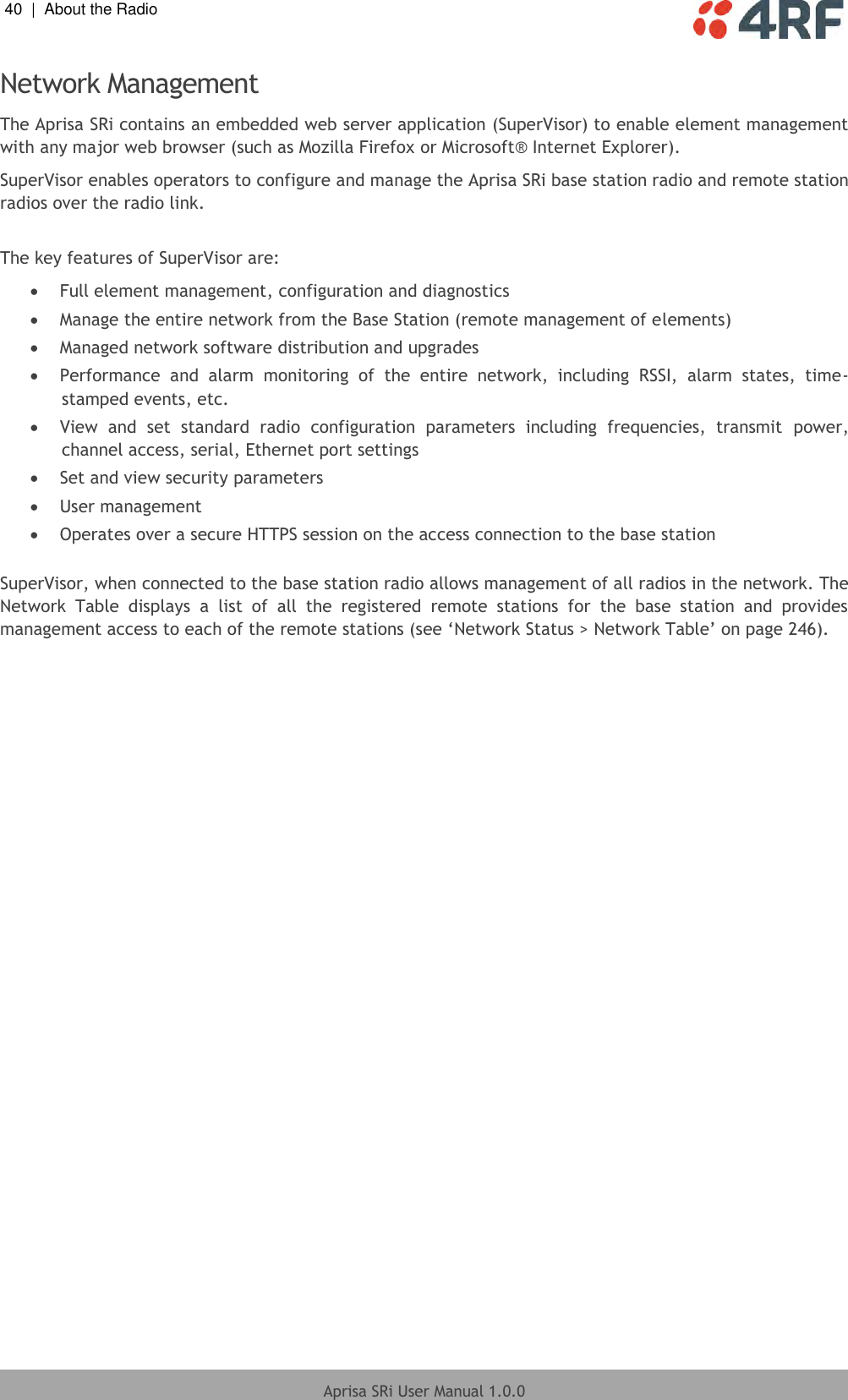 40  |  About the Radio   Aprisa SRi User Manual 1.0.0  Network Management The Aprisa SRi contains an embedded web server application (SuperVisor) to enable element management with any major web browser (such as Mozilla Firefox or Microsoft® Internet Explorer). SuperVisor enables operators to configure and manage the Aprisa SRi base station radio and remote station radios over the radio link.  The key features of SuperVisor are:  Full element management, configuration and diagnostics  Manage the entire network from the Base Station (remote management of elements)  Managed network software distribution and upgrades  Performance  and  alarm  monitoring  of  the  entire  network,  including  RSSI,  alarm  states,  time-stamped events, etc.  View  and  set  standard  radio  configuration  parameters  including  frequencies,  transmit  power, channel access, serial, Ethernet port settings  Set and view security parameters  User management  Operates over a secure HTTPS session on the access connection to the base station  SuperVisor, when connected to the base station radio allows management of all radios in the network. The Network  Table  displays  a  list  of  all  the  registered  remote  stations  for  the  base  station  and  provides management access to each of the remote stations (see ‘Network Status &gt; Network Table’ on page 246).  