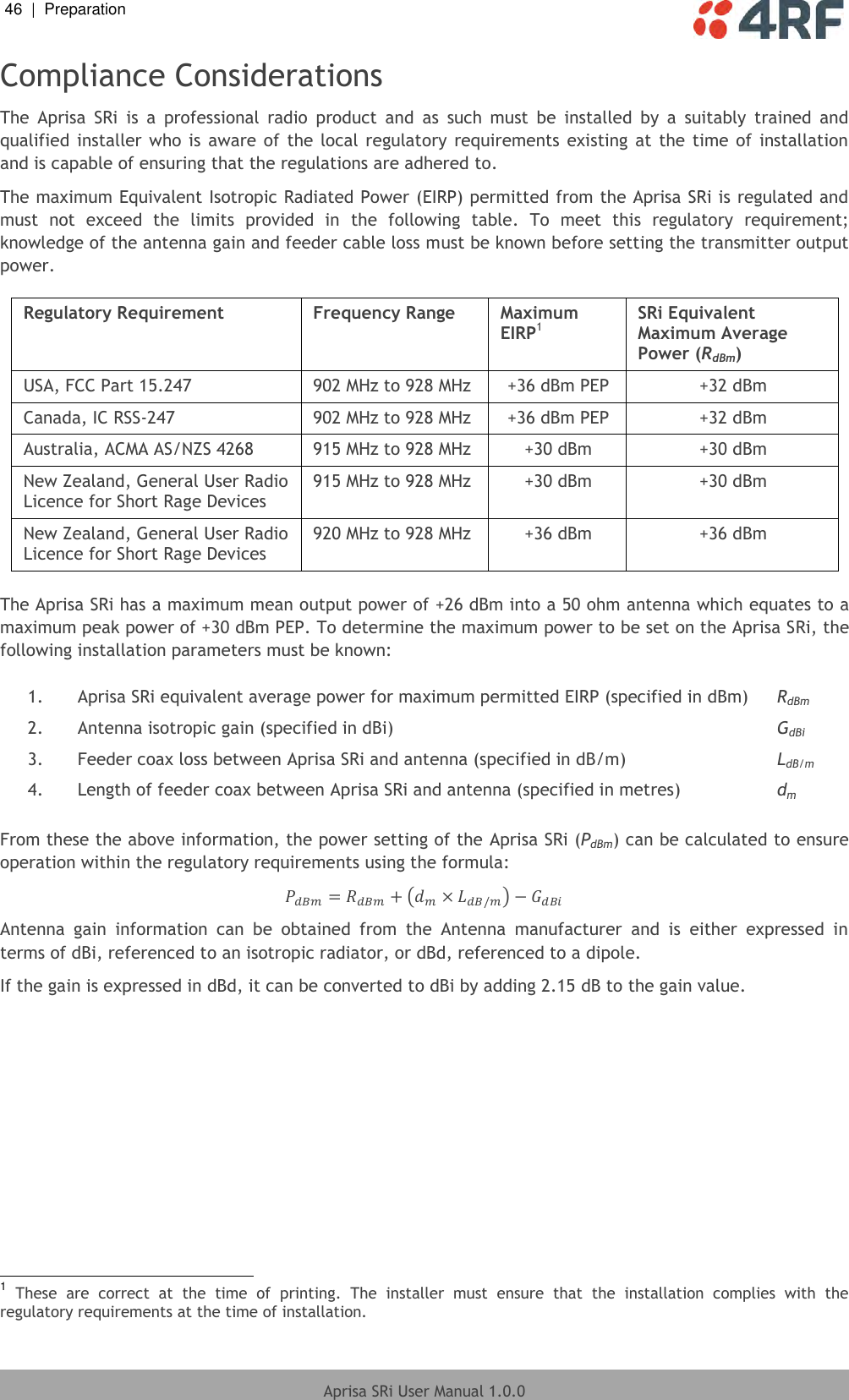 46  |  Preparation   Aprisa SRi User Manual 1.0.0  Compliance Considerations The  Aprisa  SRi  is  a  professional  radio  product  and  as  such  must  be  installed  by  a  suitably  trained  and qualified installer who is aware of the  local  regulatory requirements existing  at the time  of  installation and is capable of ensuring that the regulations are adhered to. The maximum Equivalent Isotropic Radiated Power (EIRP) permitted from the Aprisa SRi is regulated and must  not  exceed  the  limits  provided  in  the  following  table.  To  meet  this  regulatory  requirement; knowledge of the antenna gain and feeder cable loss must be known before setting the transmitter output power.  Regulatory Requirement Frequency Range Maximum EIRP1 SRi Equivalent Maximum Average Power (RdBm) USA, FCC Part 15.247 902 MHz to 928 MHz +36 dBm PEP +32 dBm Canada, IC RSS-247 902 MHz to 928 MHz +36 dBm PEP +32 dBm Australia, ACMA AS/NZS 4268 915 MHz to 928 MHz +30 dBm +30 dBm New Zealand, General User Radio Licence for Short Rage Devices 915 MHz to 928 MHz +30 dBm +30 dBm New Zealand, General User Radio Licence for Short Rage Devices 920 MHz to 928 MHz +36 dBm +36 dBm  The Aprisa SRi has a maximum mean output power of +26 dBm into a 50 ohm antenna which equates to a maximum peak power of +30 dBm PEP. To determine the maximum power to be set on the Aprisa SRi, the following installation parameters must be known:  1. Aprisa SRi equivalent average power for maximum permitted EIRP (specified in dBm) RdBm 2. Antenna isotropic gain (specified in dBi) GdBi 3. Feeder coax loss between Aprisa SRi and antenna (specified in dB/m) LdB/m 4. Length of feeder coax between Aprisa SRi and antenna (specified in metres) dm  From these the above information, the power setting of the Aprisa SRi (PdBm) can be calculated to ensure operation within the regulatory requirements using the formula:         Antenna  gain  information  can  be  obtained  from  the  Antenna  manufacturer  and  is  either  expressed  in terms of dBi, referenced to an isotropic radiator, or dBd, referenced to a dipole. If the gain is expressed in dBd, it can be converted to dBi by adding 2.15 dB to the gain value.                                                          1 These  are  correct  at  the  time  of  printing.  The  installer  must  ensure  that  the  installation  complies  with  the regulatory requirements at the time of installation. 