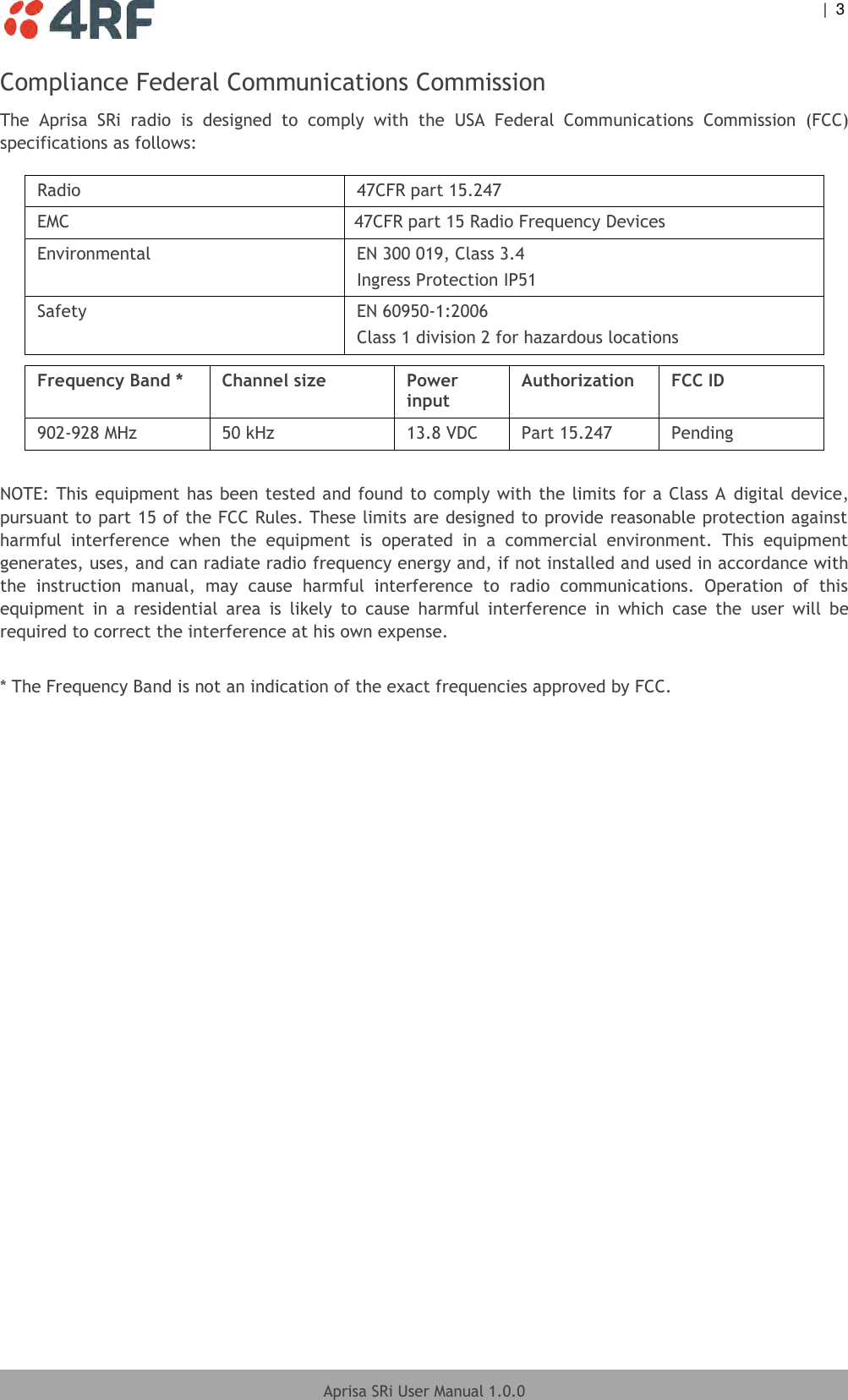    |  3  Aprisa SRi User Manual 1.0.0  Compliance Federal Communications Commission The  Aprisa  SRi  radio  is  designed  to  comply  with  the  USA  Federal  Communications  Commission  (FCC) specifications as follows:  Radio  47CFR part 15.247 EMC 47CFR part 15 Radio Frequency Devices Environmental EN 300 019, Class 3.4 Ingress Protection IP51 Safety EN 60950-1:2006 Class 1 division 2 for hazardous locations  Frequency Band * Channel size Power input Authorization FCC ID 902-928 MHz 50 kHz 13.8 VDC Part 15.247 Pending   NOTE: This equipment has been tested and found to comply with the limits for a Class A digital device, pursuant to part 15 of the FCC Rules. These limits are designed to provide reasonable protection against harmful  interference  when  the  equipment  is  operated  in  a  commercial  environment.  This  equipment generates, uses, and can radiate radio frequency energy and, if not installed and used in accordance with the  instruction  manual,  may  cause  harmful  interference  to  radio  communications.  Operation  of  this equipment  in  a  residential  area  is  likely  to  cause  harmful  interference  in  which  case  the  user  will  be required to correct the interference at his own expense.  * The Frequency Band is not an indication of the exact frequencies approved by FCC.  