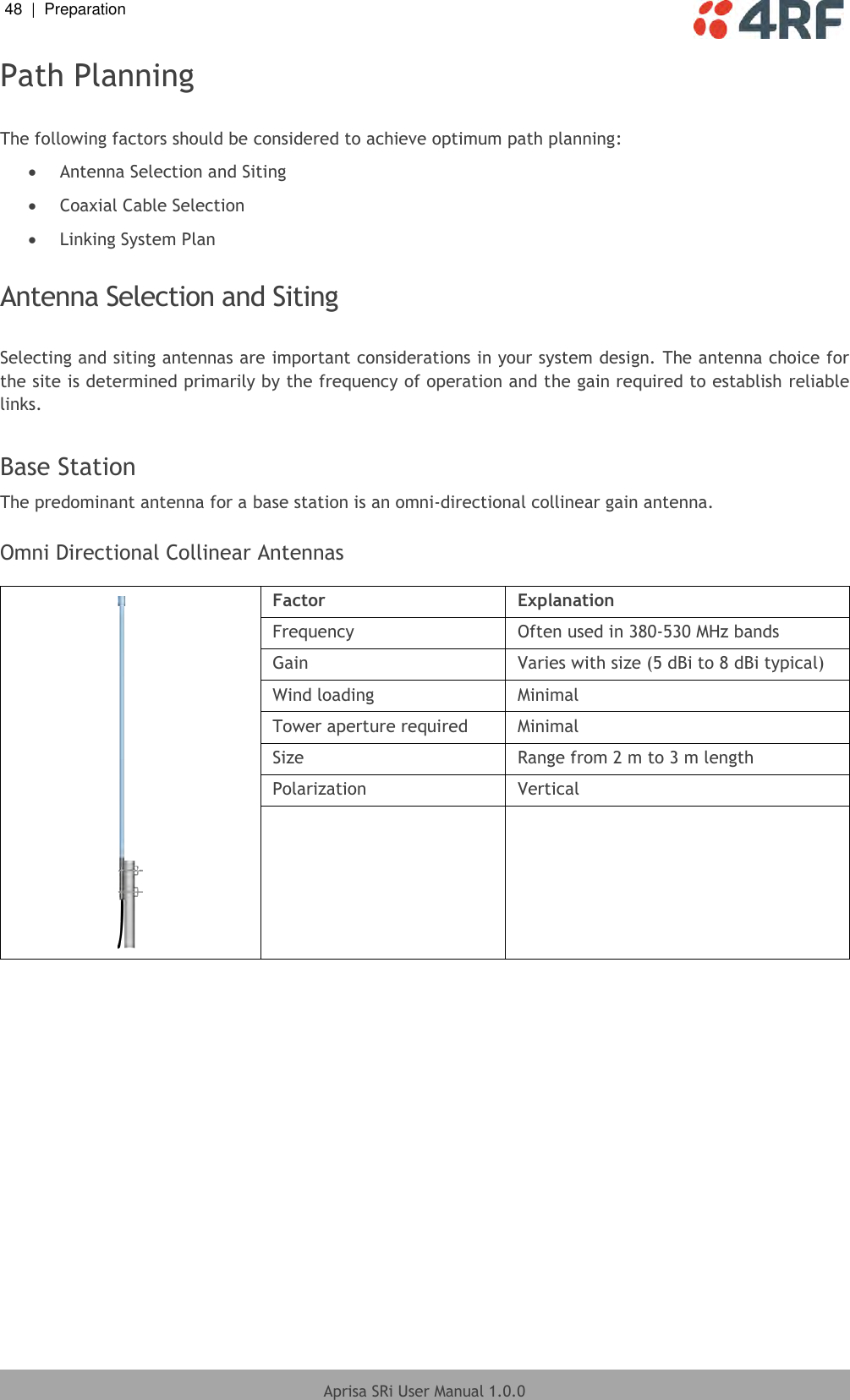 48  |  Preparation   Aprisa SRi User Manual 1.0.0  Path Planning  The following factors should be considered to achieve optimum path planning:  Antenna Selection and Siting  Coaxial Cable Selection  Linking System Plan  Antenna Selection and Siting  Selecting and siting antennas are important considerations in your system design. The antenna choice for the site is determined primarily by the frequency of operation and the gain required to establish reliable links.  Base Station The predominant antenna for a base station is an omni-directional collinear gain antenna.  Omni Directional Collinear Antennas   Factor Explanation Frequency Often used in 380-530 MHz bands Gain Varies with size (5 dBi to 8 dBi typical) Wind loading Minimal Tower aperture required Minimal Size Range from 2 m to 3 m length Polarization Vertical    