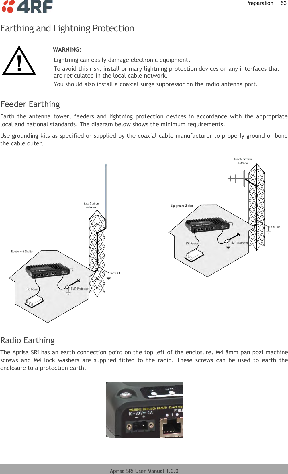  Preparation  |  53  Aprisa SRi User Manual 1.0.0  Earthing and Lightning Protection   WARNING: Lightning can easily damage electronic equipment. To avoid this risk, install primary lightning protection devices on any interfaces that are reticulated in the local cable network. You should also install a coaxial surge suppressor on the radio antenna port.  Feeder Earthing Earth  the  antenna  tower,  feeders  and  lightning  protection  devices  in  accordance  with  the  appropriate local and national standards. The diagram below shows the minimum requirements. Use grounding kits as specified or supplied by the coaxial cable manufacturer to properly ground or bond the cable outer.    Radio Earthing The Aprisa SRi has an earth connection point on the top left of the enclosure. M4 8mm pan pozi machine screws  and  M4  lock  washers  are  supplied  fitted  to  the  radio.  These  screws  can  be  used  to  earth  the enclosure to a protection earth.    