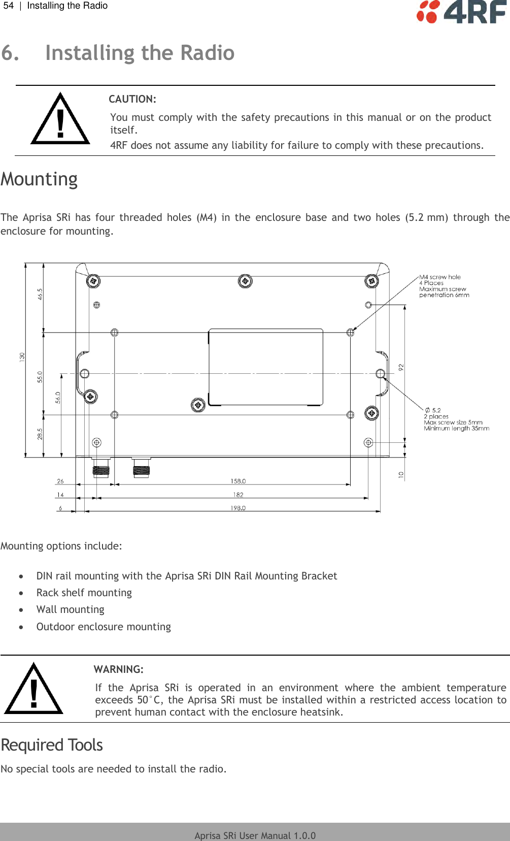54  |  Installing the Radio   Aprisa SRi User Manual 1.0.0  6. Installing the Radio   CAUTION: You must comply with the safety precautions in this manual or on the product itself. 4RF does not assume any liability for failure to comply with these precautions.  Mounting  The  Aprisa  SRi has  four  threaded  holes  (M4) in the  enclosure  base  and  two  holes  (5.2 mm)  through  the enclosure for mounting.    Mounting options include:   DIN rail mounting with the Aprisa SRi DIN Rail Mounting Bracket  Rack shelf mounting  Wall mounting  Outdoor enclosure mounting    WARNING: If  the  Aprisa  SRi  is  operated  in  an  environment  where  the  ambient  temperature exceeds 50°C, the Aprisa SRi must be installed within a restricted access location to prevent human contact with the enclosure heatsink.  Required Tools No special tools are needed to install the radio.  