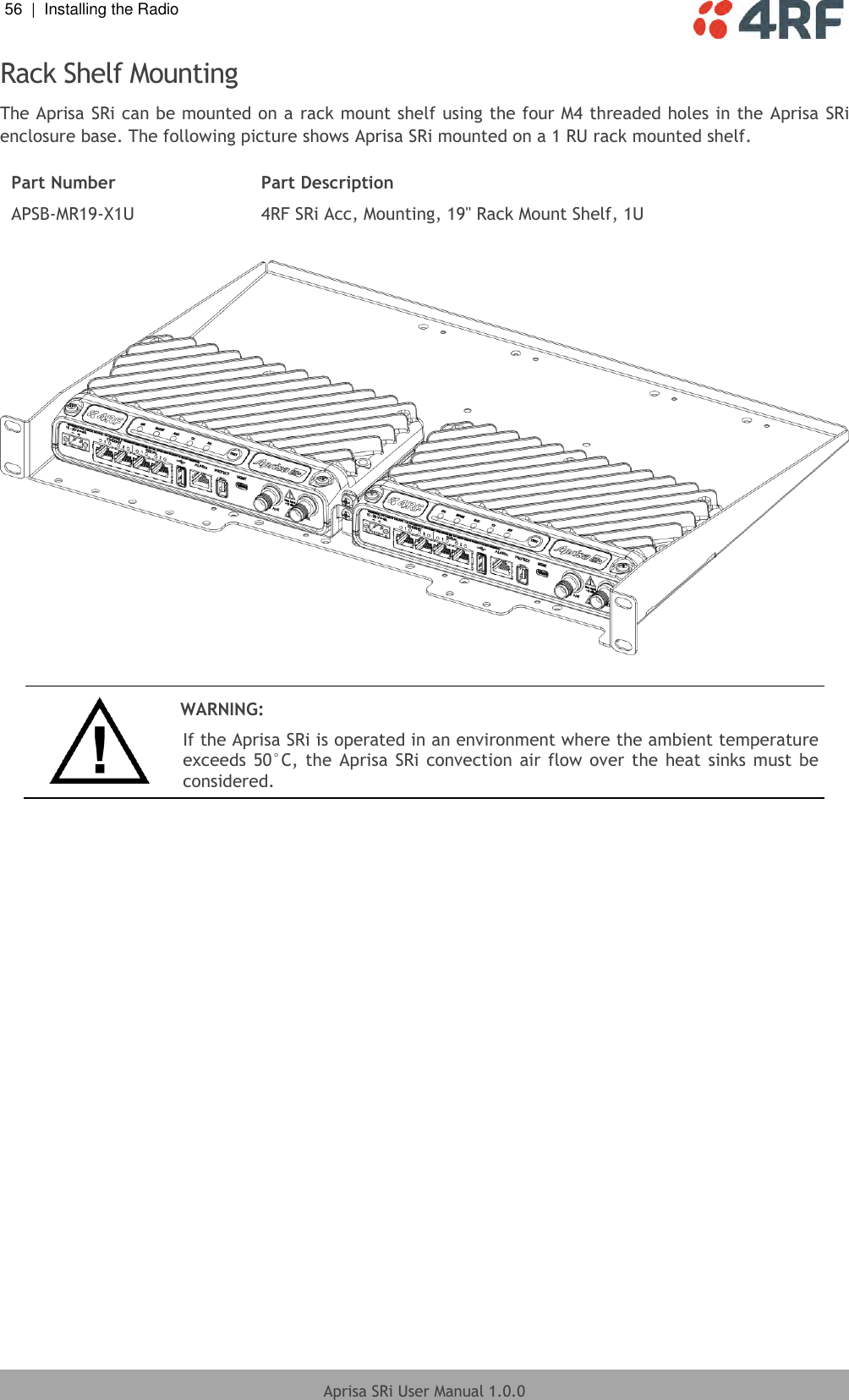 56  |  Installing the Radio   Aprisa SRi User Manual 1.0.0  Rack Shelf Mounting The Aprisa SRi can be mounted on a rack mount shelf using the four M4 threaded holes in the Aprisa SRi enclosure base. The following picture shows Aprisa SRi mounted on a 1 RU rack mounted shelf.  Part Number Part Description APSB-MR19-X1U 4RF SRi Acc, Mounting, 19&quot; Rack Mount Shelf, 1U     WARNING: If the Aprisa SRi is operated in an environment where the ambient temperature exceeds 50°C,  the  Aprisa SRi convection air flow  over the  heat sinks must  be considered.  