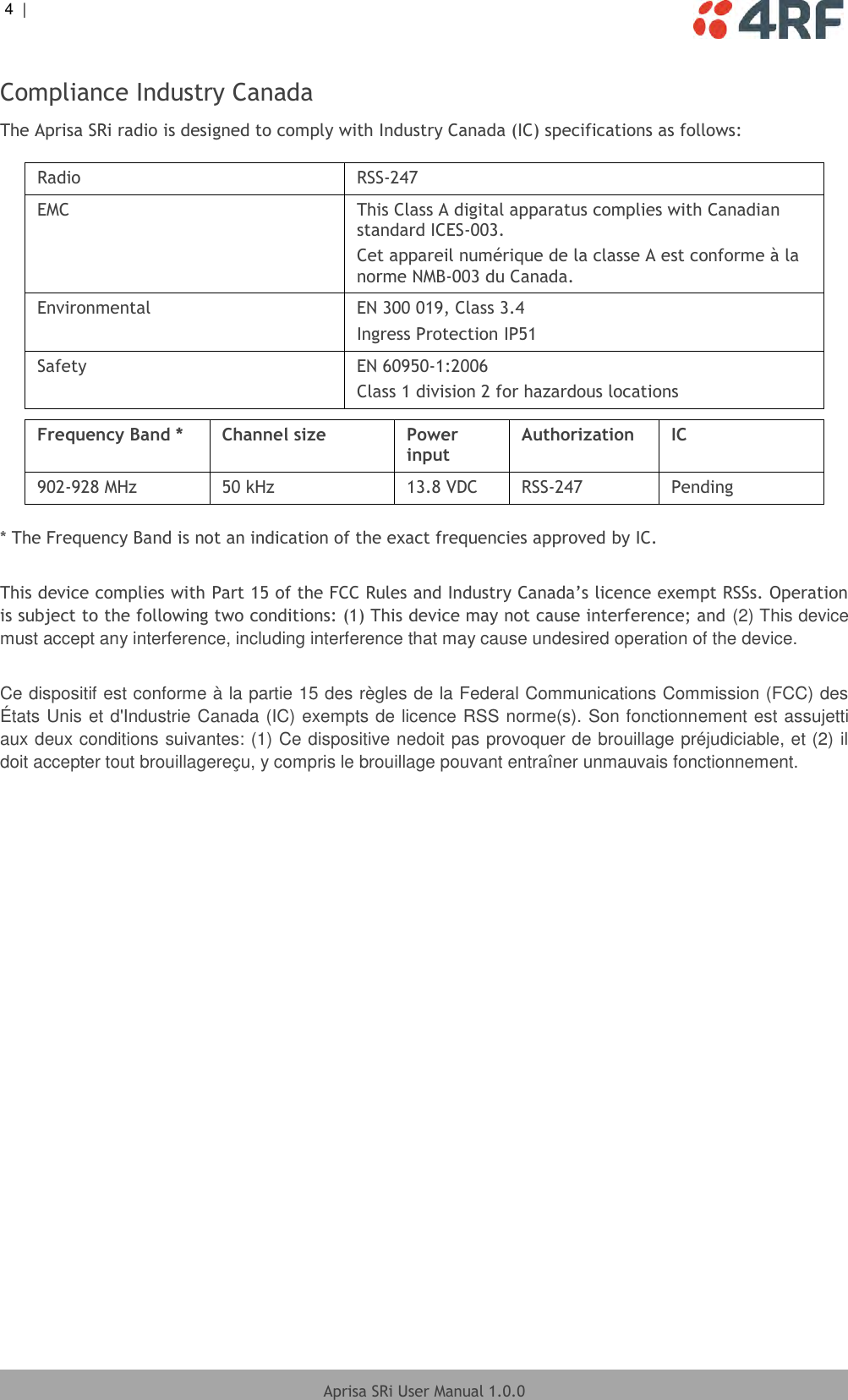 4  |     Aprisa SRi User Manual 1.0.0  Compliance Industry Canada The Aprisa SRi radio is designed to comply with Industry Canada (IC) specifications as follows:  Radio RSS-247 EMC This Class A digital apparatus complies with Canadian standard ICES-003. Cet appareil numérique de la classe A est conforme à la norme NMB-003 du Canada. Environmental EN 300 019, Class 3.4 Ingress Protection IP51 Safety EN 60950-1:2006 Class 1 division 2 for hazardous locations  Frequency Band * Channel size Power input Authorization IC 902-928 MHz 50 kHz 13.8 VDC RSS-247 Pending  * The Frequency Band is not an indication of the exact frequencies approved by IC.  This device complies with Part 15 of the FCC Rules and Industry Canada’s licence exempt RSSs. Operation is subject to the following two conditions: (1) This device may not cause interference; and (2) This device must accept any interference, including interference that may cause undesired operation of the device.  Ce dispositif est conforme à la partie 15 des règles de la Federal Communications Commission (FCC) des États Unis et d&apos;Industrie Canada (IC) exempts de licence RSS norme(s). Son fonctionnement est assujetti aux deux conditions suivantes: (1) Ce dispositive nedoit pas provoquer de brouillage préjudiciable, et (2) il doit accepter tout brouillagereçu, y compris le brouillage pouvant entraîner unmauvais fonctionnement.    