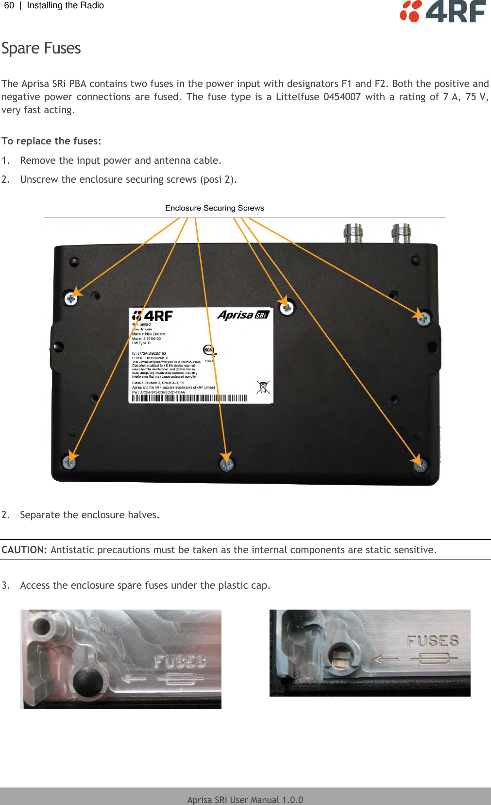 60  |  Installing the Radio   Aprisa SRi User Manual 1.0.0  Spare Fuses  The Aprisa SRi PBA contains two fuses in the power input with designators F1 and F2. Both the positive and negative power connections  are fused.  The  fuse  type  is  a Littelfuse 0454007 with a  rating  of  7 A,  75 V, very fast acting.  To replace the fuses: 1.  Remove the input power and antenna cable. 2.  Unscrew the enclosure securing screws (posi 2).    2.  Separate the enclosure halves.  CAUTION: Antistatic precautions must be taken as the internal components are static sensitive.  3.  Access the enclosure spare fuses under the plastic cap.     