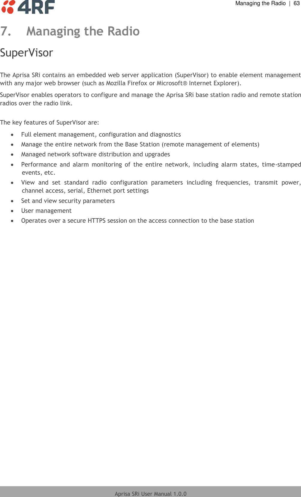  Managing the Radio  |  63  Aprisa SRi User Manual 1.0.0  7. Managing the Radio SuperVisor  The Aprisa SRi contains an embedded web server application (SuperVisor) to enable element management with any major web browser (such as Mozilla Firefox or Microsoft® Internet Explorer). SuperVisor enables operators to configure and manage the Aprisa SRi base station radio and remote station radios over the radio link.  The key features of SuperVisor are:  Full element management, configuration and diagnostics  Manage the entire network from the Base Station (remote management of elements)  Managed network software distribution and upgrades  Performance  and  alarm  monitoring  of  the  entire  network,  including  alarm  states,  time-stamped events, etc.  View  and  set  standard  radio  configuration  parameters  including  frequencies,  transmit  power, channel access, serial, Ethernet port settings  Set and view security parameters  User management  Operates over a secure HTTPS session on the access connection to the base station  