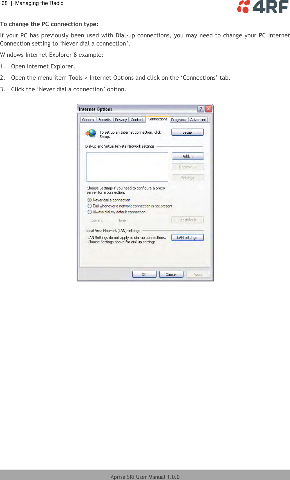 68  |  Managing the Radio   Aprisa SRi User Manual 1.0.0  To change the PC connection type: If your PC has previously been used with Dial-up connections, you may need to change your PC Internet Connection setting to ‘Never dial a connection’. Windows Internet Explorer 8 example: 1.  Open Internet Explorer. 2.  Open the menu item Tools &gt; Internet Options and click on the ‘Connections’ tab. 3.  Click the ‘Never dial a connection’ option.    