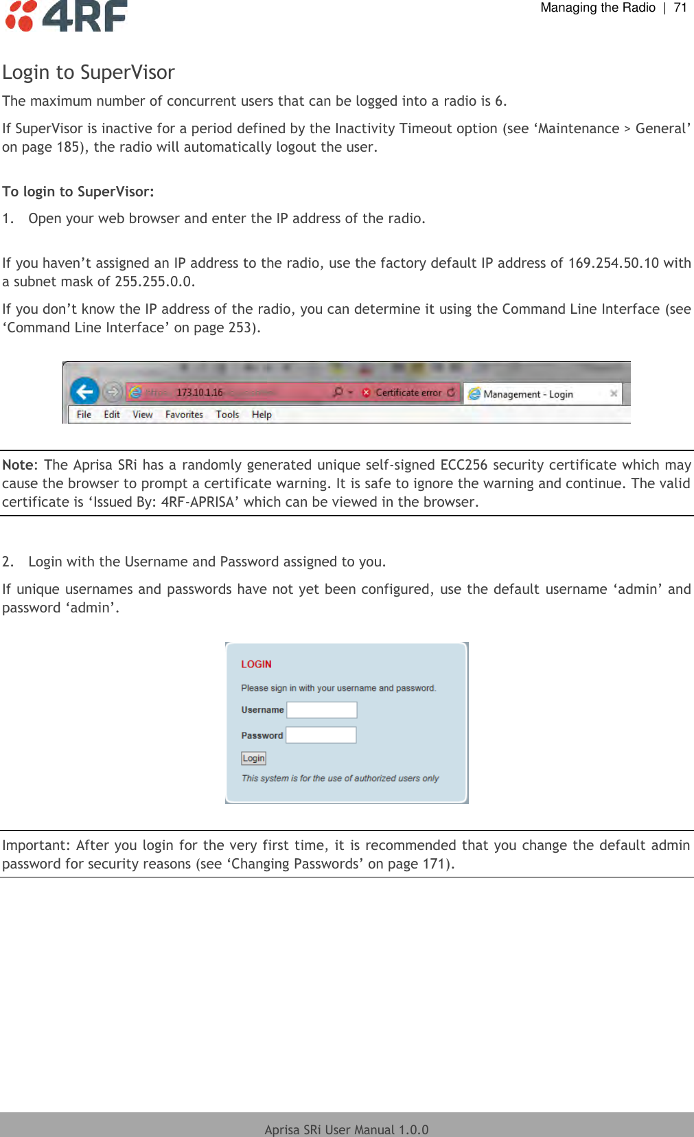  Managing the Radio  |  71  Aprisa SRi User Manual 1.0.0  Login to SuperVisor The maximum number of concurrent users that can be logged into a radio is 6. If SuperVisor is inactive for a period defined by the Inactivity Timeout option (see ‘Maintenance &gt; General’ on page 185), the radio will automatically logout the user.  To login to SuperVisor: 1.  Open your web browser and enter the IP address of the radio.  If you haven’t assigned an IP address to the radio, use the factory default IP address of 169.254.50.10 with a subnet mask of 255.255.0.0. If you don’t know the IP address of the radio, you can determine it using the Command Line Interface (see ‘Command Line Interface’ on page 253).    Note: The Aprisa SRi has a randomly generated unique self-signed ECC256 security certificate which may cause the browser to prompt a certificate warning. It is safe to ignore the warning and continue. The valid certificate is ‘Issued By: 4RF-APRISA’ which can be viewed in the browser.  2.  Login with the Username and Password assigned to you. If unique usernames and passwords have not yet been configured, use the default username ‘admin’ and password ‘admin’.      Important: After you login for the very first time, it is recommended that you change the default admin password for security reasons (see ‘Changing Passwords’ on page 171).  