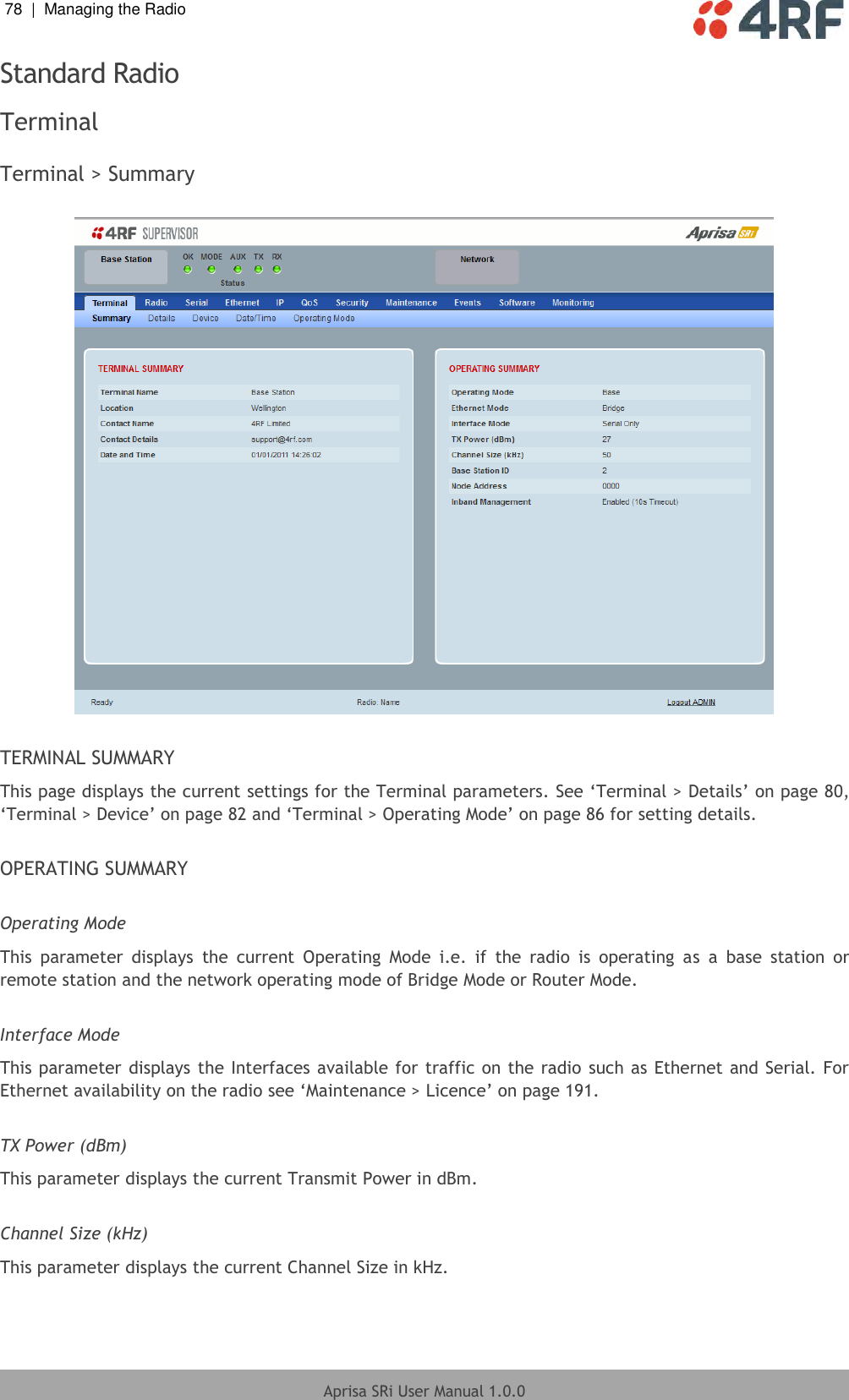 78  |  Managing the Radio   Aprisa SRi User Manual 1.0.0  Standard Radio Terminal  Terminal &gt; Summary    TERMINAL SUMMARY This page displays the current settings for the Terminal parameters. See ‘Terminal &gt; Details’ on page 80, ‘Terminal &gt; Device’ on page 82 and ‘Terminal &gt; Operating Mode’ on page 86 for setting details.  OPERATING SUMMARY  Operating Mode This  parameter  displays  the  current  Operating  Mode  i.e.  if  the  radio  is  operating  as  a  base  station  or remote station and the network operating mode of Bridge Mode or Router Mode.  Interface Mode This parameter displays the Interfaces available for traffic on the radio  such as Ethernet and Serial. For Ethernet availability on the radio see ‘Maintenance &gt; Licence’ on page 191.  TX Power (dBm) This parameter displays the current Transmit Power in dBm.  Channel Size (kHz) This parameter displays the current Channel Size in kHz.    