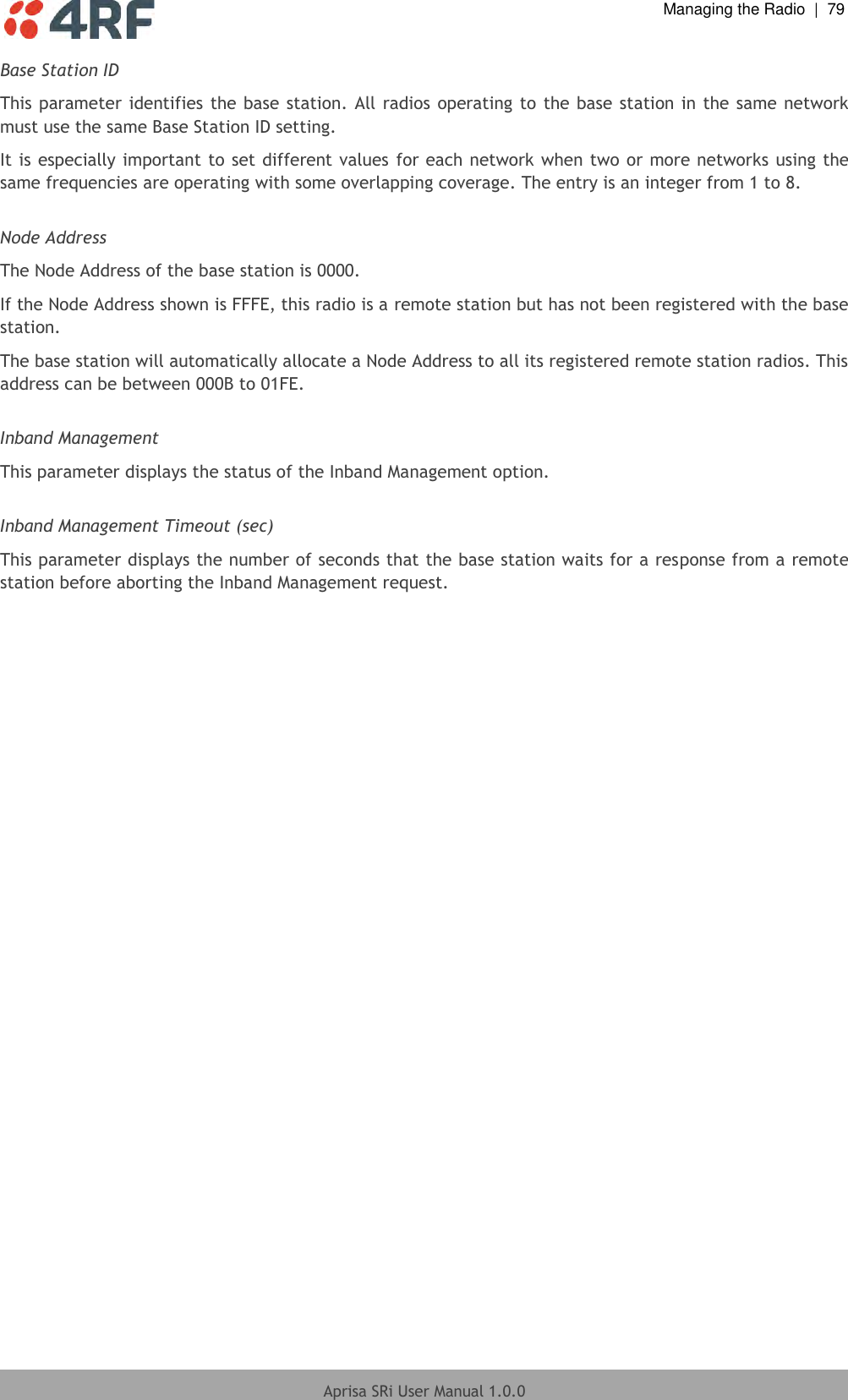  Managing the Radio  |  79  Aprisa SRi User Manual 1.0.0  Base Station ID This parameter identifies the base station. All radios operating to  the base station in the same network must use the same Base Station ID setting. It is especially important to set different values for each network when two or more networks using the same frequencies are operating with some overlapping coverage. The entry is an integer from 1 to 8.  Node Address The Node Address of the base station is 0000. If the Node Address shown is FFFE, this radio is a remote station but has not been registered with the base station. The base station will automatically allocate a Node Address to all its registered remote station radios. This address can be between 000B to 01FE.  Inband Management This parameter displays the status of the Inband Management option.  Inband Management Timeout (sec) This parameter displays the number of seconds that the base station waits for a response from a remote station before aborting the Inband Management request.  