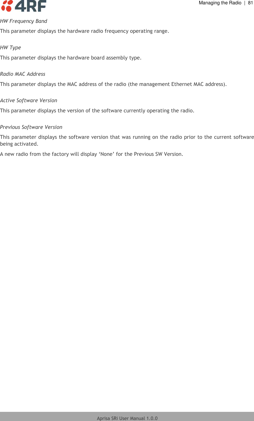  Managing the Radio  |  81  Aprisa SRi User Manual 1.0.0  HW Frequency Band This parameter displays the hardware radio frequency operating range.  HW Type This parameter displays the hardware board assembly type.  Radio MAC Address This parameter displays the MAC address of the radio (the management Ethernet MAC address).  Active Software Version This parameter displays the version of the software currently operating the radio.  Previous Software Version This parameter displays the software version that was running on the radio prior to the current software being activated. A new radio from the factory will display ‘None’ for the Previous SW Version.  