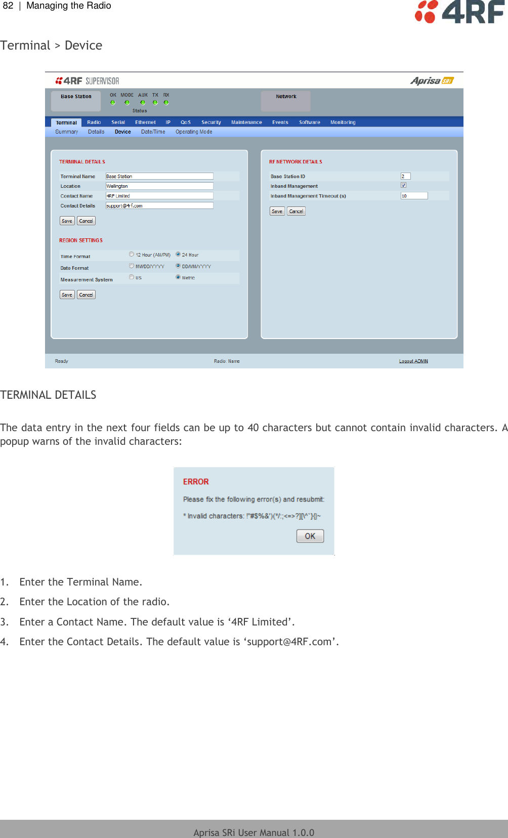 82  |  Managing the Radio   Aprisa SRi User Manual 1.0.0  Terminal &gt; Device    TERMINAL DETAILS  The data entry in the next four fields can be up to 40 characters but cannot contain invalid characters. A popup warns of the invalid characters:    1.  Enter the Terminal Name. 2.  Enter the Location of the radio. 3.  Enter a Contact Name. The default value is ‘4RF Limited’. 4.  Enter the Contact Details. The default value is ‘support@4RF.com’.  