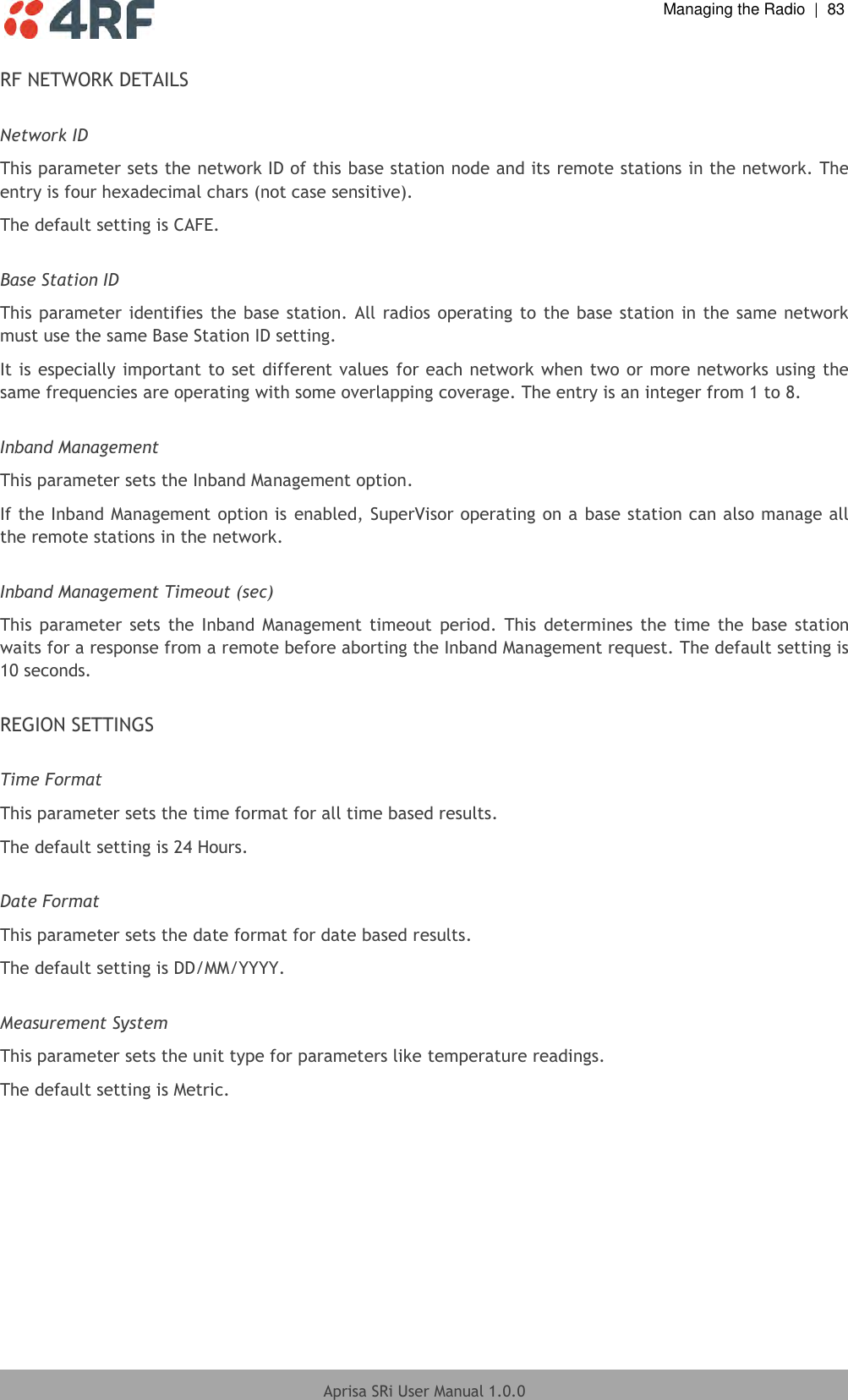  Managing the Radio  |  83  Aprisa SRi User Manual 1.0.0  RF NETWORK DETAILS  Network ID This parameter sets the network ID of this base station node and its remote stations in the network. The entry is four hexadecimal chars (not case sensitive). The default setting is CAFE.  Base Station ID This parameter identifies the base station. All radios operating to the base station in the same network must use the same Base Station ID setting. It is especially important to set different values for each network when two or more networks using the same frequencies are operating with some overlapping coverage. The entry is an integer from 1 to 8.  Inband Management This parameter sets the Inband Management option. If the Inband Management option is enabled, SuperVisor operating on a base station can also manage all the remote stations in the network.  Inband Management Timeout (sec) This  parameter  sets  the  Inband  Management timeout  period.  This  determines  the  time  the  base station waits for a response from a remote before aborting the Inband Management request. The default setting is 10 seconds.  REGION SETTINGS  Time Format This parameter sets the time format for all time based results. The default setting is 24 Hours.  Date Format This parameter sets the date format for date based results. The default setting is DD/MM/YYYY.  Measurement System This parameter sets the unit type for parameters like temperature readings. The default setting is Metric.     