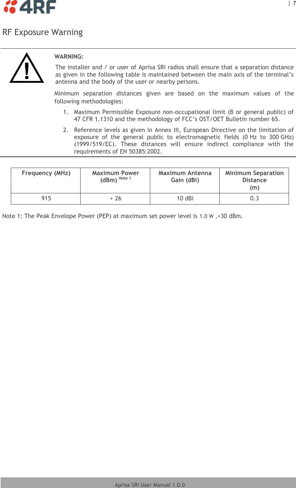    |  7  Aprisa SRi User Manual 1.0.0  RF Exposure Warning   WARNING: The installer and / or user of Aprisa SRi radios shall ensure that a separation distance as given in the following table is maintained between the main axis of the terminal’s antenna and the body of the user or nearby persons. Minimum  separation  distances  given  are  based  on  the  maximum  values  of  the following methodologies: 1.  Maximum Permissible Exposure non-occupational limit (B or general public) of 47 CFR 1.1310 and the methodology of FCC’s OST/OET Bulletin number 65. 2.  Reference levels as given in Annex III, European Directive on the limitation of exposure  of  the  general  public  to  electromagnetic  fields  (0 Hz  to  300 GHz) (1999/519/EC).  These  distances  will  ensure  indirect  compliance  with  the requirements of EN 50385:2002.   Frequency (MHz) Maximum Power (dBm) Note 1 Maximum Antenna Gain (dBi) Minimum Separation Distance (m) 915 + 26 10 dBi 0.3  Note 1: The Peak Envelope Power (PEP) at maximum set power level is 1.0 W ,+30 dBm.  