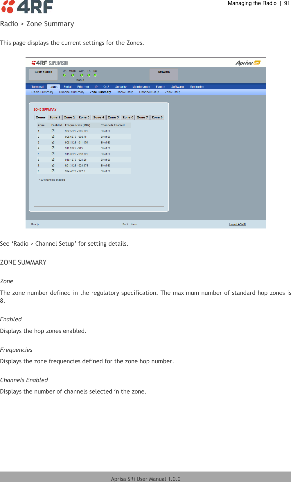  Managing the Radio  |  91  Aprisa SRi User Manual 1.0.0  Radio &gt; Zone Summary  This page displays the current settings for the Zones.    See ‘Radio &gt; Channel Setup’ for setting details.  ZONE SUMMARY  Zone The zone number defined in the regulatory specification. The maximum number of standard hop zones is 8.  Enabled Displays the hop zones enabled.  Frequencies Displays the zone frequencies defined for the zone hop number.  Channels Enabled Displays the number of channels selected in the zone.     