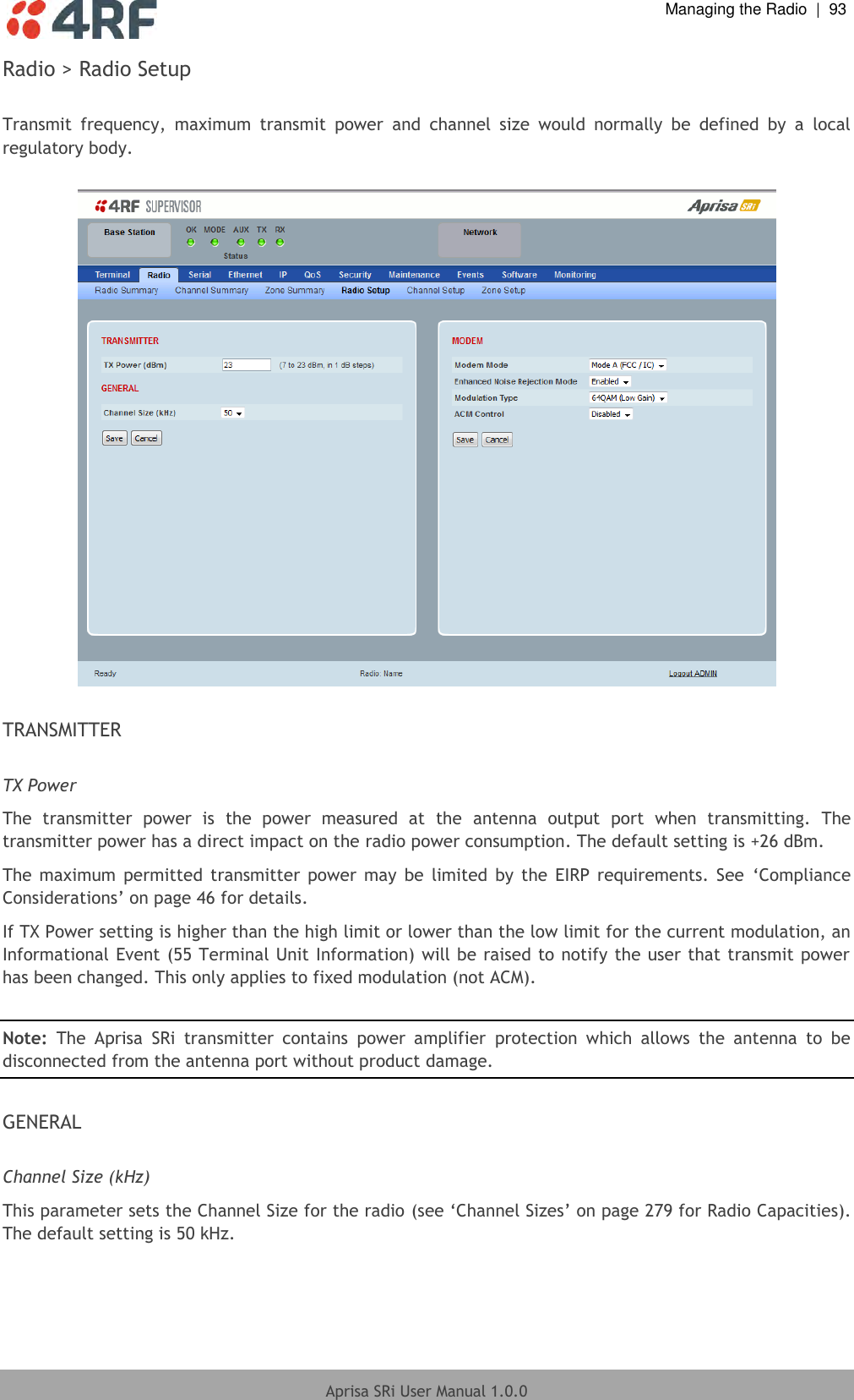  Managing the Radio  |  93  Aprisa SRi User Manual 1.0.0  Radio &gt; Radio Setup  Transmit  frequency,  maximum  transmit  power  and  channel  size  would  normally  be  defined  by  a  local regulatory body.    TRANSMITTER  TX Power The  transmitter  power  is  the  power  measured  at  the  antenna  output  port  when  transmitting.  The transmitter power has a direct impact on the radio power consumption. The default setting is +26 dBm. The  maximum  permitted  transmitter  power  may  be  limited  by  the  EIRP requirements. See  ‘Compliance Considerations’ on page 46 for details. If TX Power setting is higher than the high limit or lower than the low limit for the current modulation, an Informational Event (55 Terminal Unit Information) will be raised to notify the user that transmit power has been changed. This only applies to fixed modulation (not ACM).  Note:  The  Aprisa  SRi  transmitter  contains  power  amplifier  protection  which  allows  the  antenna  to  be disconnected from the antenna port without product damage.  GENERAL  Channel Size (kHz) This parameter sets the Channel Size for the radio (see ‘Channel Sizes’ on page 279 for Radio Capacities). The default setting is 50 kHz.    