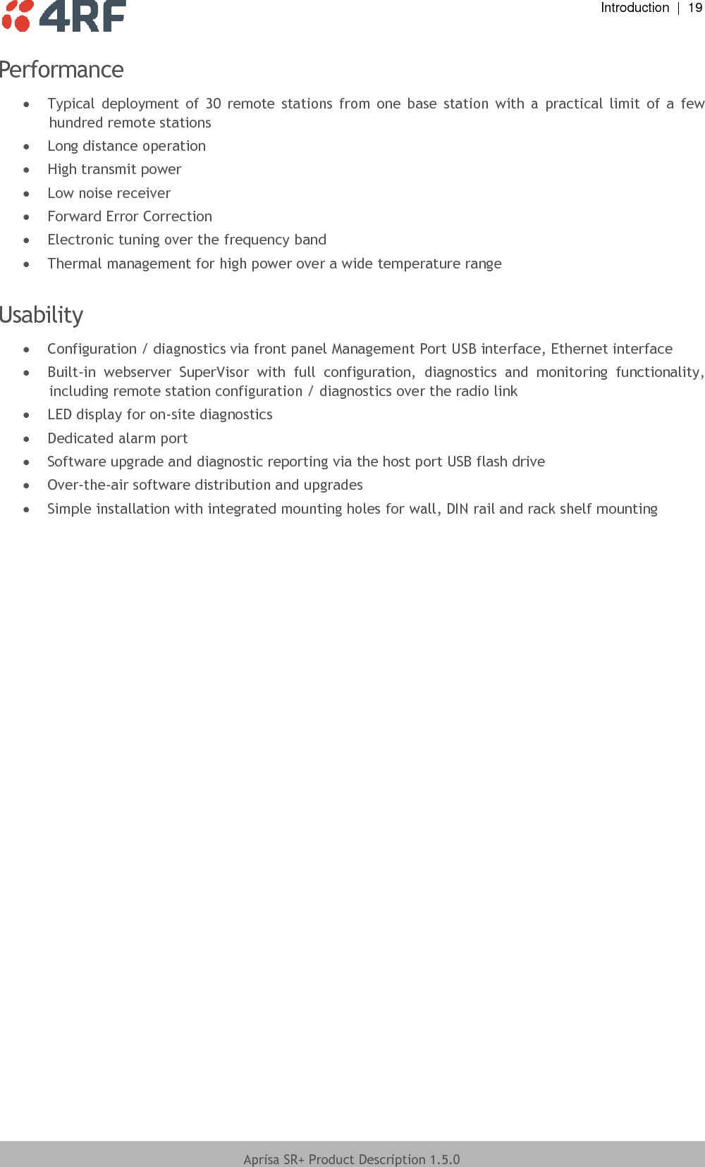  Introduction  |  19  Aprisa SR+ Product Description 1.5.0  Performance  Typical  deployment  of  30  remote  stations  from  one  base  station  with  a  practical  limit  of  a  few hundred remote stations  Long distance operation  High transmit power  Low noise receiver  Forward Error Correction  Electronic tuning over the frequency band  Thermal management for high power over a wide temperature range  Usability   Configuration / diagnostics via front panel Management Port USB interface, Ethernet interface  Built-in  webserver  SuperVisor  with  full  configuration,  diagnostics  and  monitoring  functionality, including remote station configuration / diagnostics over the radio link  LED display for on-site diagnostics  Dedicated alarm port  Software upgrade and diagnostic reporting via the host port USB flash drive  Over-the-air software distribution and upgrades  Simple installation with integrated mounting holes for wall, DIN rail and rack shelf mounting  