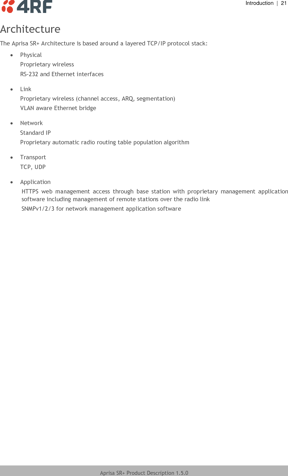  Introduction  |  21  Aprisa SR+ Product Description 1.5.0  Architecture The Aprisa SR+ Architecture is based around a layered TCP/IP protocol stack:  Physical Proprietary wireless RS-232 and Ethernet interfaces   Link Proprietary wireless (channel access, ARQ, segmentation) VLAN aware Ethernet bridge   Network Standard IP Proprietary automatic radio routing table population algorithm   Transport TCP, UDP   Application HTTPS  web  management  access  through  base  station  with  proprietary  management  application software including management of remote stations over the radio link SNMPv1/2/3 for network management application software  